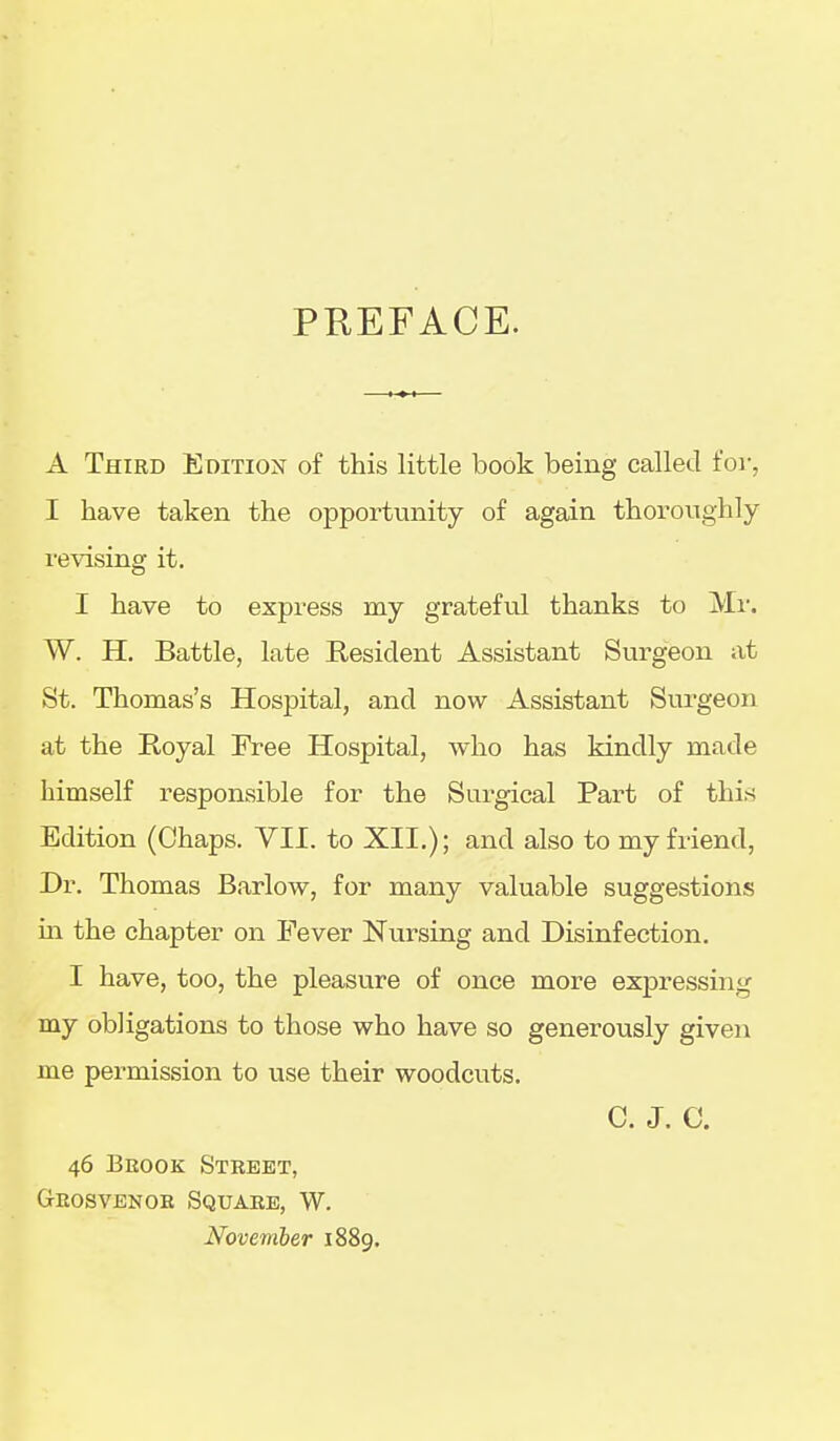 PREFACE. A Third Edition of this little book being called for, I have taken the opportunity of again thoroughly revising it. I have to express my gratefvil thanks to Mr. W. H. Battle, late Resident Assistant Surgeon at St. Thomas's Hospital, and now Assistant Surgeon at the Royal Free Hospital, who has kindly made himself responsible for the Surgical Part of this Edition (Chaps. VII. to XII.); and also to my friend. Dr. Thomas Barlow, for many valuable suggestions in the chapter on Fever Nursing and Disinfection. I have, too, the pleasure of once more expressing my obligations to those who have so generously given me permission to use their woodcuts. C. J. C. 46 Bbook Street, Geosvenoe Square, W. November 1889.