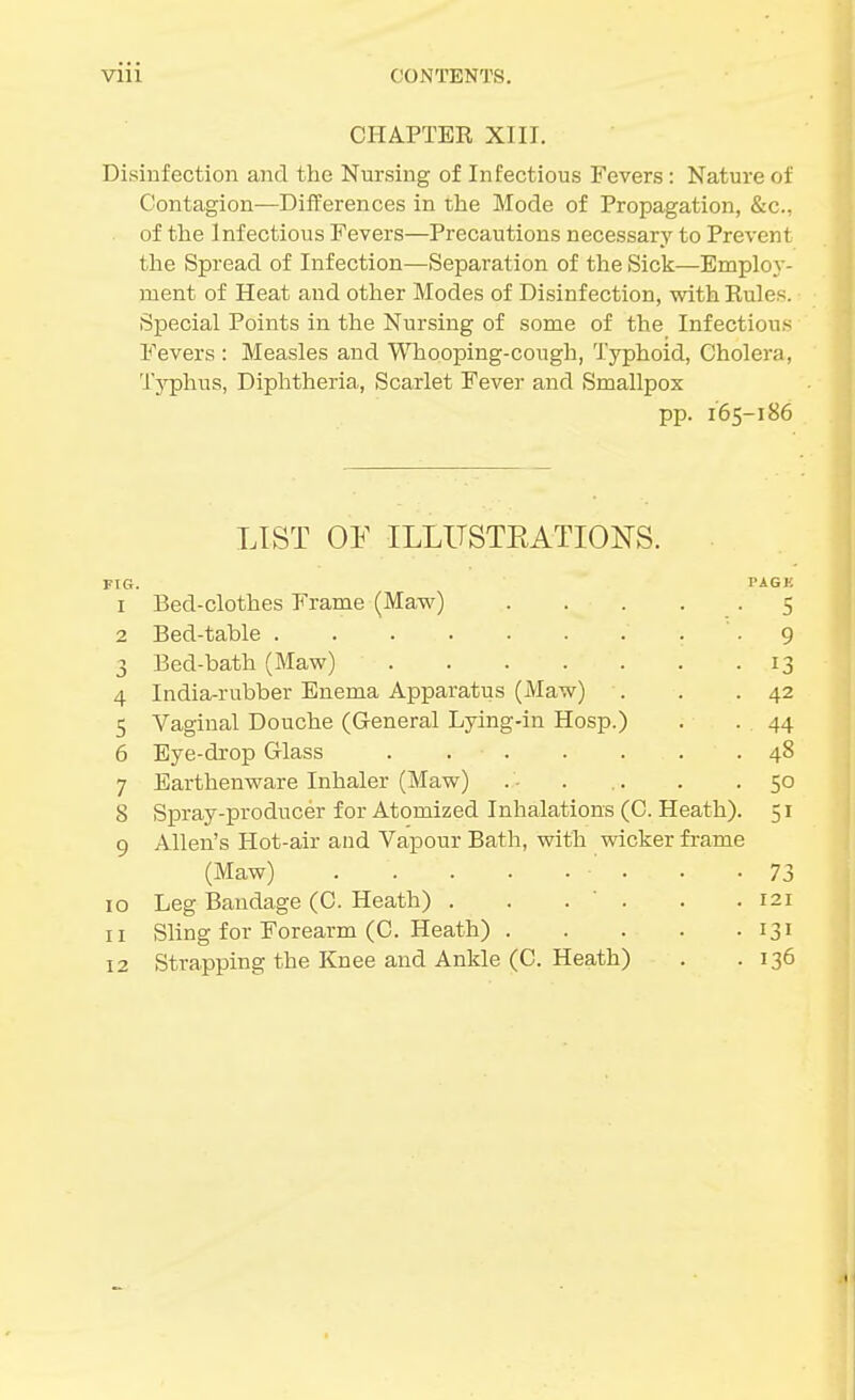 CHAPTER XIII. Disinfection and the Nursing of Infectious Fevers: Nature of Contagion—Differences in the Mode of Propagation, &c., of the Infectious Fevers—Precautions necessary to Prevent tlie Spread of Infection—Separation of tlie Sick—Employ- ment of Heat and other Modes of Disinfection, with Rules. ■ Special Points in the Nursing of some of the Infectious Fevers : Measles and Whooping-cough, Typhoid, Cholera, Typhus, Diphtheria, Scarlet Fever and Smallpox pp. 165-186 LIST OF ILLITSTEATIONS. FIG. PAGB 1 Bed-clothes Frame (Maw) 5 2 Bed-table -9 3 Bed-bath (Maw) 13 4 India-rubber Enema Apparatus (Maw) . . .42 5 Vaginal Douche (General Lying-in Hosp.) . - 44 6 Eye-drop Glass . 48 7 Earthenware Inhaler (Maw) . • . .. . - So 8 Spray-producer for Atomized Inhalations (C. Heath). 51 9 Allen's Hot-air and Vapour Bath, with wicker fi-ame (Maw) . .73 10 Leg Bandage (C. Heath) . . . . . .121 11 Sling for Forearm (C. Heath) 131 12 Strapping the Knee and Ankle (C. Heath) . .136