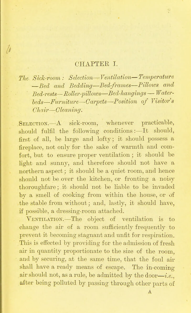 The Sick-room : Selection—Ventilation—Temperature —Bed and Bedding—Bed-frames—Pilloios and Bed-rests—Roller-pilloios—Bed-hangings — Water- beds—Fv,rniture—Garpets^Position of Visitor's Chair—-Gleaning. Selection.—A sict-room, whenever practicable, should fulfil the following conditions:—It should, first of all, be large and lofty; it should possess a fii'eplace, not only for the sake of warmth and com- fort, but to ensure proper ventilation; it should be light and sunny, and therefore should not have a northern aspect; it should be a quiet room, and hence should not be over the kitchen, or fronting a noisy thoroughfare; it should not be liable to be invaded by a smell of cooking from within the house, or of the stable from without; and, lastly, it should have, if possible, a dressing-room attached. Ventilation.—The object of ventilation is to change the air of a room sufficiently frequently to prevent it becommg stagnant and unfit for respiration. This is effected by providing for the admission of fresh air in quantity proportionate to the size of the room, and by securing, at the same time, that the foul air shall have a ready means of escape. The in-coming air .should not, as a rule, be admitted by the door—i.e., after being polluted by passing through other parts of A