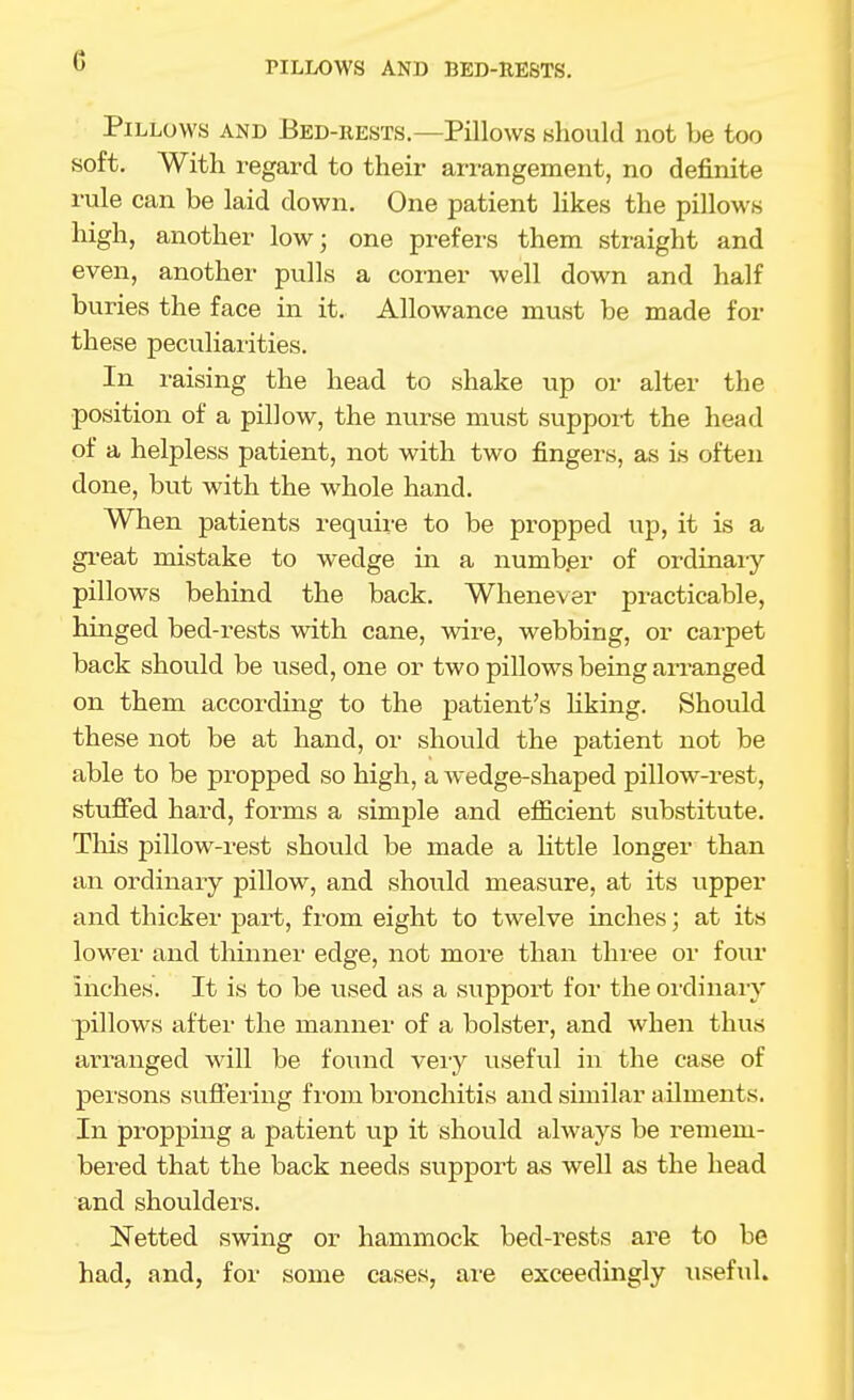 PILLOWS AND BED-RESTS. Pillows and Bed-rests.—Pillows should not be too soft. With regard to their ari-angement, no definite rule can be laid down. One patient likes the pillows high, another low; one prefers them straight and even, another pulls a corner well down and half buries the face in it. Allowance must be made for these peculiai'ities. In raising the head to shake up or alter the position of a pillow, the nurse must support the head of a helpless patient, not with two fingers, as is often done, but with the whole hand. When patients require to be propped up, it is a gi-eat mistake to wedge in a numb.er of ordinary pillows behind the back. Whenever practicable, hinged bed-rests with cane, wire, webbing, or carpet back should be vised, one or two pillows being arranged on them according to the patient's Hking. Should these not be at hand, or should the patient not be able to be propped so high, a wedge-shaped pillow-rest, stufied hard, forms a simple and efficient substitute. This pillow-rest should be made a Httle longer than an ordinary pillow, and should measure, at its upper and thicker part, from eight to twelve inches; at its lower and thinner edge, not more than thi-ee or four inches. It is to be used as a support for the oixlinary pillow^s after the manner of a bolster, and when thus arranged will be found vei-y useful in the case of persons suffering fi'om bronchitis and similar ailments. In propping a patient up it should always be remem- bered that the back needs support as well as the head and shoulders. Netted swing or hammock bed-rests are to be had, and, for some cases, ai-e exceedingly useful.