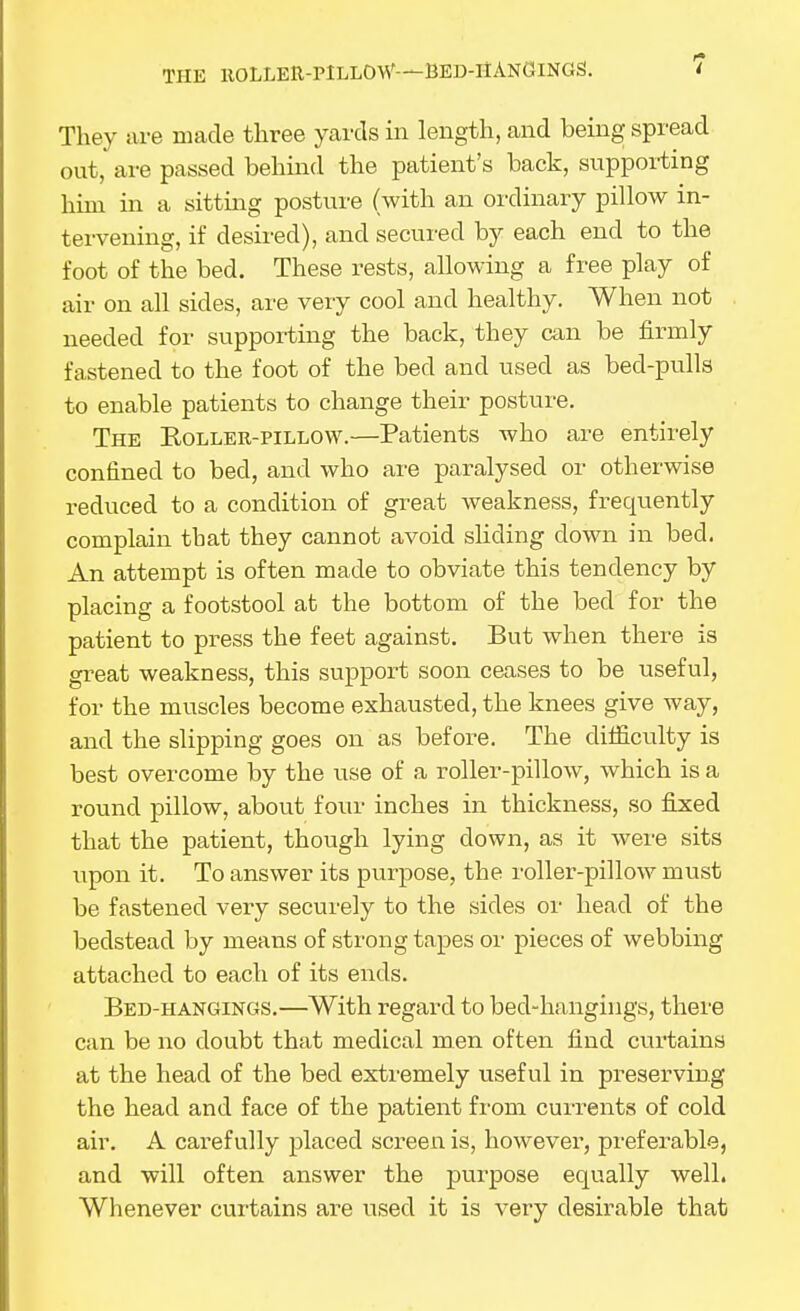 THE KOLLER-PILLOW—BED-HANGINGS. They are made three yai'ds in length, and being spread out, are passed behind the patient's back, supporting him in a sitting posture (with an ordinary pillow in- tervening, if desired), and secured by each end to the foot of the bed. These rests, allowing a free play of air on all sides, are very cool and healthy. When not needed for supporting the back, they can be firmly fastened to the foot of the bed and used as bed-pulls to enable patients to change their posture. The Koller-pillow.—Patients who are entirely confined to bed, and who are paralysed or otherwise reduced to a condition of great weakness, frequently complain that they cannot avoid sliding down in bed. An attempt is often made to obviate this tendency by placing a footstool at the bottom of the bed for the patient to press the feet against. But when there is great weakness, this support soon ceases to be useful, for the muscles become exhausted, the knees give way, and the slipping goes on as before. The difficulty is best overcome by the use of a roller-pillow, which is a round pillow, about four inches in thickness, so fijced that the patient, though lying down, as it were sits upon it. To answer its purpose, the roller-pillow must be fastened very securely to the sides or head of the bedstead by means of strong tapes or pieces of webbing attached to each of its ends. Bed-hangings.—With regard to bed-hangings, thei'e can be no doubt that medical men often find curtains at the head of the bed extremely useful in preserving the head and face of the patient from currents of cold air. A carefully placed screen is, howevei-, preferable, and will often answer the purpose equally well. Whenever curtains are used it is very desirable that