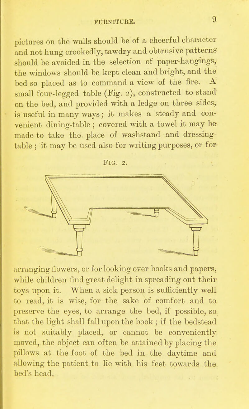 FUUNITUEE. pictures on the walls should be of a cheerful character and not hung crookedly, tawdry and obtrusive patterns should be avoided in the selection of paper-hangings, the windows should be kept clean and bright, and the bed so placed as to command a view of the fire. A small four-legged table (Fig. 2), constructed to stand on the bed, and provided with a ledge on three sides, is useful in many ways; it makes a steady and con- venient dining-table ; covered with a towel it may be made to take the place of washstand and dressing- table ; it may be used also for wiiting purposes, or for Fig. 2. arranging flowers, or for looking over books and papers, while children find great delight in spreading out their toys upon it. When a sick person is sufiiciently well to read, it is wise, for the sake of comfort and to pi-eserve the eyes, to arrange the bed, if possible, so that the light shall fall upon the book ; if the bedstead is not suitably placed, or cannot be conveniently, moved, the object can often be attained by placing the pillows at the foot of the bed in the daytime and allowing the patient to lie with his feet towards the bed's head.