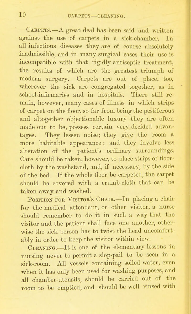 CAllPETS—CLEANING. Carpets.—A great deal has been .said and written against the use of cai-pets in a sick-chamber. In all infectious diseases they are of course absolutely inadmissible, and in many surgical cases their use is incompatible with that rigidly antiseptic treatment, the results of which are the gi-eatest triumph of modern surgery. Carpets are out of place, too, wherever the sick ai-e congregated together, as in school-infii^maries and in hospitals. There still re- main, however, many cases of illness in which strips of carpet on the floor, so far from being the pestiferous and altogether objectionable luxuiy they ai-e often made out to be, possess certain very decided advan- tages. They lessen noise; they give the room a more habitable appearance ; and they involve less alteration of the patient's ordinary surroundings. Care should be taken, however, to place strips of floor- cloth by the washstand, and, if necessary, by the side of the bed. If the whole floor be carpeted, the carpet should be covered with a crumb-cloth that can be taken away and washed. Position for Yisitor's Chair.—In placing a chair for the medical attendant, or other visitor, a nurse should remember to do it in such a way that the visitor and the patient shall face one another, other- wise the sick person has to twist the head uncomfort- ably in order to keep the visitor within view. Cleaning.—It is one of the elementary lessons in nursing never to permit a slop-pail to be seen in a sick-room. All vessels containing soiled water, even when it has only been used for washing purposes, and all chamber-utensils, should be carried out of the room to be emptied, and should be well rinsed with