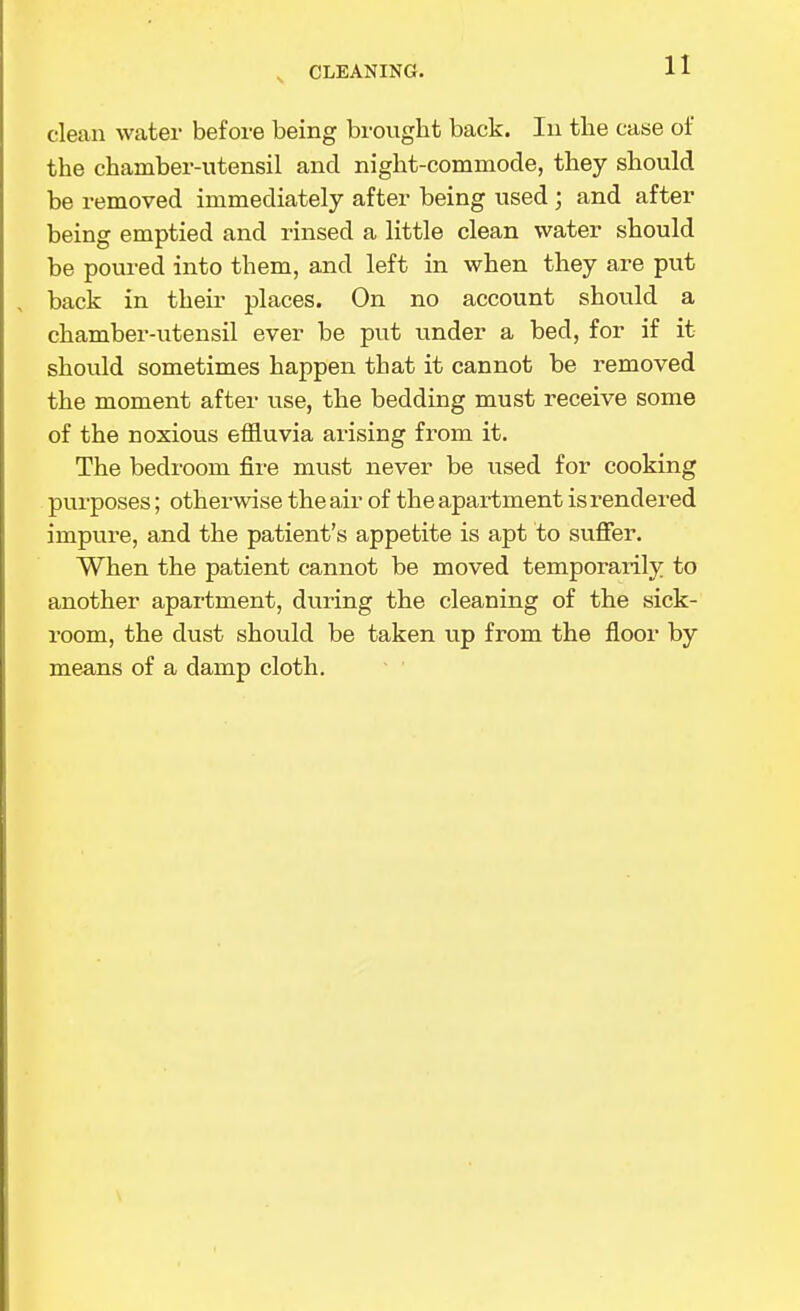 CLEANING. clean water before being brought back. In the case of the chamber-utensil and night-commode, they should be removed immediately after being used ; and after being emptied and rinsed a little clean water should be poured into them, and left in when they are put back in their places. On no account should a chamber-utensil ever be put under a bed, for if it should sometimes happen that it cannot be removed the moment after use, the bedding must receive some of the noxious effluvia arising from it. The bedroom fire must never be used for cooking purposes; otherwise the air of the apartment is rendered impure, and the patient's appetite is apt to sufier. When the patient cannot be moved temporarily to another apartment, during the cleaning of the sick- room, the dust should be taken up from the floor by means of a damp cloth.