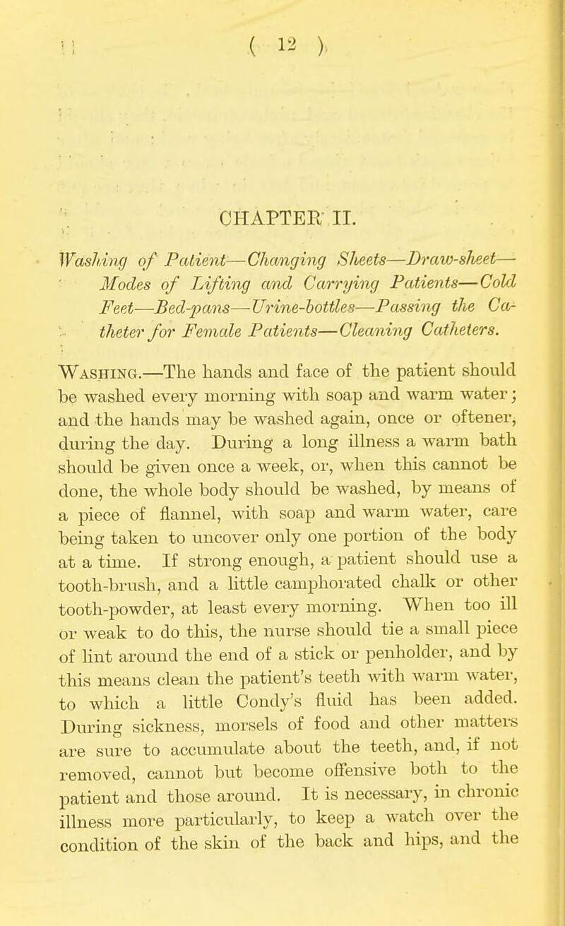 CHAPTER II. Washing of Patient—Changing Sheets—Draw-slieet— Modes of Lifting and Carrying Patients—Cold Feet-—Bed-pans—Urine-bottles—Passing the Ca- theter for Female Patients—Cleaning Catheters. Washing.—The hands and face of the patient should be washed every morning with soap and warm water; and the hands may be washed again, once or oftener, dui'uig the day. During a long illness a warm bath should be given once a week, or, when this cannot be done, the whole body should be washed, by means of a piece of flannel, with soap and warm water, care being taken to uncover only one portion of the body at a time. If strong enough, a patient should use a tooth-brush, and a little camphorated challc or other tooth-powder, at least every morning. When too iU or weak to do this, the nurse should tie a small piece of Unt around the end of a stick or penholder, and by this means clean the patient's teeth with warm Avater, to which a little Condy's fluid has been added. During sickness, morsels of food and other matters are sure to accumulate about the teeth, and, if not removed, cannot but become ofiensive both to the patient and those around. It is necessary, in chronic illness more particularly, to keep a watch over the condition of the skin of the back and hips, and the