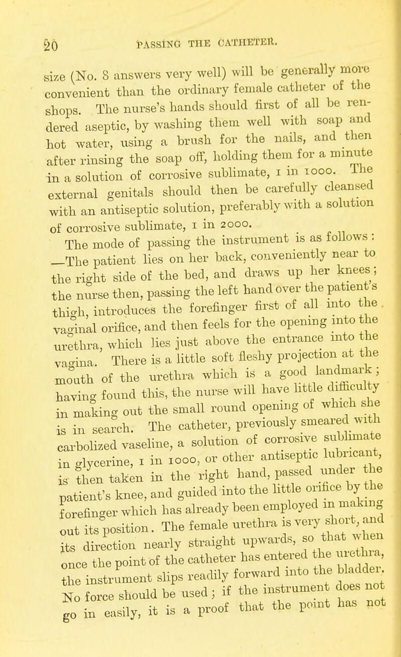 50 iPASSiNG THE CATHETEU. size (No. 8 answers very well) wiU be generally more convenient than the ordinary female catheter of the shops The nurse's hands should first of aU be ren- dered aseptic, by washing them well with soap and hot water, using a brush for the nails, and then after rinsing the soap off, holding them for a minute in a solution of corrosive sublimate, i m looo. ihe external genitals should then be carefully cleansed with an antiseptic solution, preferably with a solution of corrosive sublimate, i in 2000. The mode of passing the instrument is as follows : -The patient lies on her back, convemently near to the right side of the bed, and draws up her knees; the nurse then, passing the left hand over the patient s thic^h, introduces the forefinger first of all into the . vaginal orifice, and then feels for the opening into the urethra, which lies just above the entrance into the vacrina. There is a little soft fleshy projection at the moath of the urethra which is a good lanclmai^; having found this, the nurse will have little difiiculty in making out the small round opening of which she is in search. The catheter, previously smeared with carbolized vaseline, a solution of corrosive sublim^e ia glycerine, i in 1000, or other antiseptic lubricant, is then taken in the right hand, passed under he patient's knee, and guided into the little o-fice bj t^ forefinger which has already been employed in making out its position. The female urethra is very short and Its direction nearly straight upwards, so that ^vhen once the point of the catheter has entered the ure hra, the instrument slips readily forward into the bladde. To force should be used ; if the instrumen does no go in easily, it is a proof that the point has not