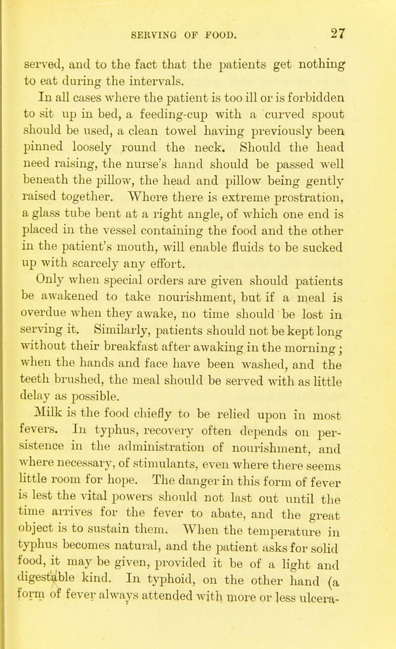 served, and to the fact that the patients get nothing to eat during the intervals. In all cases whei-e the patient is too ill or is forbidden to sit up in bed, a feeding-cup with a curved spout should be used, a clean towel having previously been pinned loosely round the neck. Should the head need raising, the nurse's hand should be passed well beneath the pillow, the head and pillow being gently raised together. Where there is extreme prostration, a glass tube bent at a right angle, of which one end is placed in the vessel containing the food and the other in the patient's mouth, will enable fluids to be sucked up with scarcely any effort. Only when special orders are given should patients be awakened to take nourishment, but if a meal is overdue when they awake, no time should be lost in serving it. Similarly, patients should not be kept long without their breakfast after awaking in the morning; when the hands and face have been washed, and the teeth brushed, the meal should be served with as little delay as possible. Milk is the food chiefly to be relied upon in most fevers. In typhus, recovery often depends on per- sistence in the administration of nourishment, and where necessary, of stimulants, even where there seems little room for hope. The danger in this form of fever is lest the vital powers should not last out until the time arrives for the fever to abate, and the great object is to sustain them. When the temperature in typhus becomes natui-al, and the patient asks for soKd food, it may be given, provided it be of a light and digest'^ble kind. In typhoid, on the other hand (a form of fever always attended witli more or less ulcera-