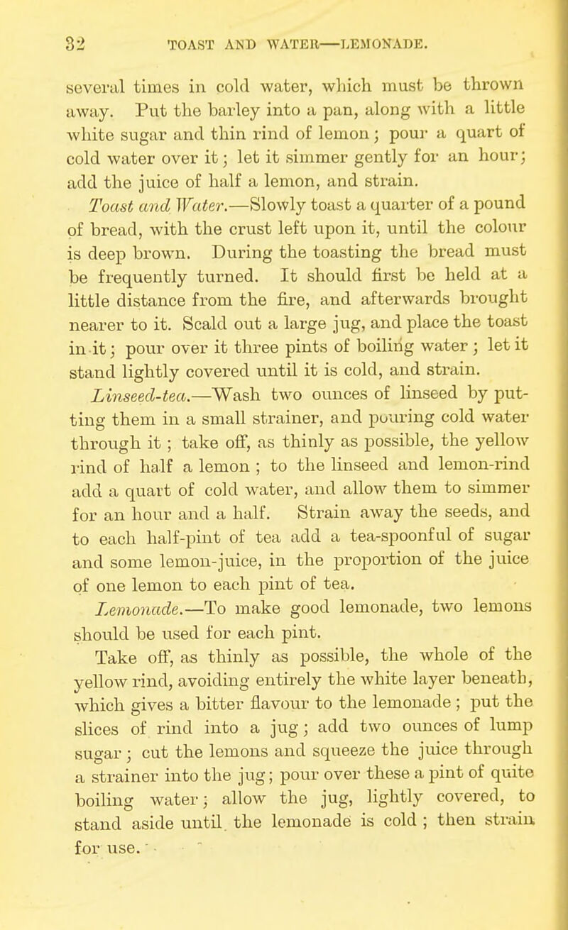 several times in cold water, which must be thrown away. Put the barley into a pan, along with a little white sugar and thin rind of lemon; pour a quart of cold water over it; let it simmer gently for an hour; add the juice of half a lemon, and strain. Toast and Water.—Slowly toast a quarter of a pound of bread, with the crust left upon it, until the colour is deep brown. During the toasting the bread must be frequently turned. It should first be held at a little distance from the fire, and afterwards brought nearer to it. Scald out a large jug, and place the toast in it; pour over it three pints of boiling water ; let it stand lightly covered until it is cold, and strain. Linseed-tea.—Wash two ovmces of linseed by put- ting them in a small strainer, and pouring cold water through it; take off, as thinly as possible, the yellow I'ind of half a lemon ; to the linseed and lemon-rind add a quart of cold water, and allow them to simmer for an hour and a half. Strain away the seeds, and to each half-pint of tea add a tea-spoonful of sugar and some lemon-juice, in the proportion of the juice of one lemon to each pint of tea. Lemonade.—To make good lemonade, two lemons should be used for each pint. Take off, as thinly as possible, the whole of the yellow rind, avoiding entirely the white layer beneath, which gives a bitter flavour to the lemonade ; put the slices of rind into a jug; add two ounces of lump sugar ; cut the lemons and squeeze the juice through a strainer into the jug; pour over these a pint of quite boiling water; allow the jug, lightly covered, to stand aside until, the lemonade is cold ; then strain, for use.