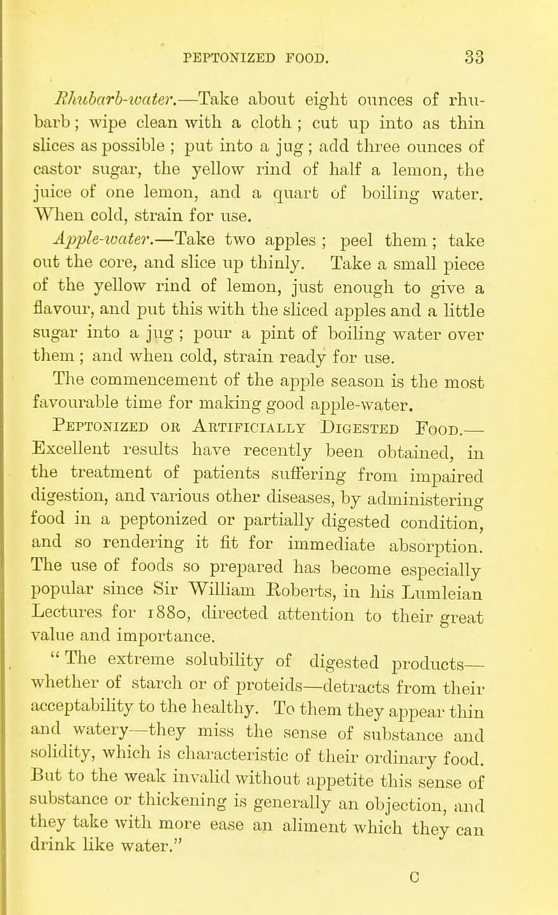 RJiubarb-ioater.—Take about eight ounces of rhu- barb ; wipe clean with a cloth ; cut up into as thin sHces as possible ; put into a jug ; add three ounces of castor sugar, the yellow lind of half a lemon, the juice of one lemon, and a quart of boiling water. When cold, strain for use, Apple-ioater.—Take two apples ; peel them; take out the core, and slice up thinly. Take a small piece of the yellow rind of lemon, just enough to give a flavour, and put this with the sliced apples and a little sugar into a jug ; pour a pint of boiling water over them ; and when cold, strain ready for use. The commencement of the apple season is the most favourable time for making good apple-water. Peptonized or Artificially Digested Food. Excellent results have recently been obtained, in the treatment of patients suffering from impaired digestion, and various other diseases, by administering food in a peptonized or partially digested condition, and so rendering it fit for immediate absorption. The use of foods so prepared has become especially popular since Sir WilHam Roberts, in his Lumleian Lectures for 1880, directed attention to their great value and importance. The extreme solubility of digested products whether of starch or of pi^oteids—detracts from their acceptability to the healthy. To them they appear thin and watery—they miss the sense of substance and solidity, which is chaiucteristic of their ordinary food. But to the weak invalid without ai^petite this sense of substance or thickening is generally an objection, and they take with more ease an aliment which they can drink like watei-. C