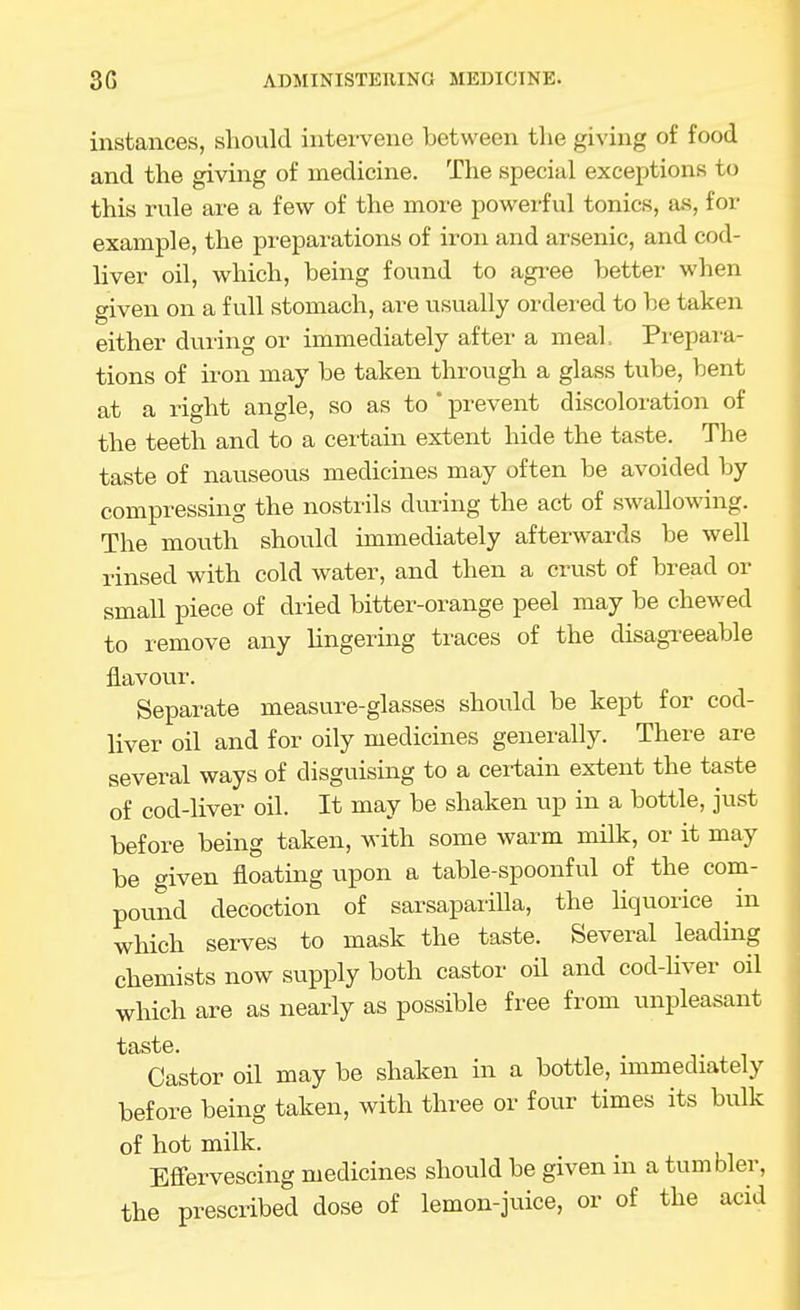 instances, should intervene between the giving of food and the giving of medicine. The special exceptions to this rule are a few of the more powerful tonics, a.s, for example, the preparations of iron and arsenic, and cod- liver oil, which, being found to agree better when given on a full stomach, are usually ordered to be taken either during or immediately after a meal. Prepai'a- tions of iron may be taken through a glass tube, bent at a right angle, so as to  prevent discoloration of the teeth and to a certain extent hide the taste. The taste of nauseous medicines may often be avoided by compressing the nostrils during the act of swallowing. The mouth should immediately afterwards be well rinsed with cold water, and then a crust of bread or small piece of dried bitter-orange peel may be chewed to remove any Ungering traces of the disagi-eeable flavour. Separate measure-glasses should be kept for cod- liver oil and for oily medicines generally. There are several ways of disguising to a cei-tain extent the taste of cod-liver oil. It may be shaken up in a bottle, just before being taken, with some warm milk, or it may be given floating upon a table-spoonful of the com- pound decoction of sarsaparilla, the Hquorice ^ in which serves to mask the taste. Several leading chemists now supply both castor oil and cod-hver oil which are as nearly as possible free from unpleasant taste. Castor oil may be shaken in a bottle, unmediately before being taken, with three or four times its bulk of hot milk. Effervescing medicines should be given in a tumbler, the prescribed dose of lemon-juice, or of the acid