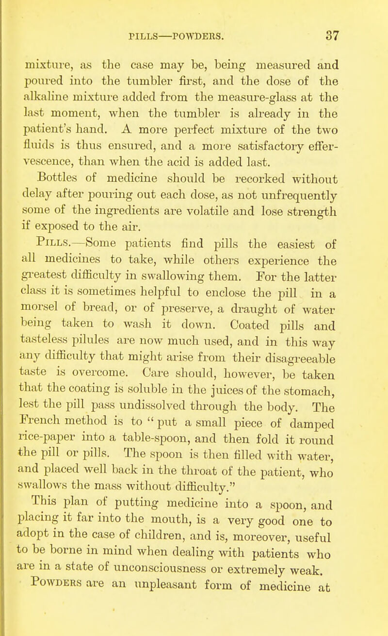 mixture, as the case may be, being measured and poui'ed into the tumbler first, and the dose of the alkahne mixtui'e added from the measure-glass at the last moment, when the tumbler is ah-eady in the patient's hand. A more perfect mixture of the two fluids is thus ensured, and a more satisfactory effer- vescence, than when the acid is added last. Bottles of medicine should be recorked without delay after pouring out each dose, as not unfrequently some of the ingredients are volatile and lose strength if exposed to the air. Pills.—Some patients find pills the easiest of all medicines to take, while others experience the gi-eatest difficulty in swallowing them. Por the latter class it is sometimes helpful to enclose the pill in a morsel of bread, or of preserve, a draught of water being taken to wash it down. Coated pills and tasteless pilules are now much used, and in this way any difficulty that might arise from their disagreeable taste is overcome. Care should, however, be taken that the coating is soluble in the juices of the stomach, lest the pill pass undissolved through the body. The French method is to  put a small piece of damped rice-paper into a table-spoon, and then fold it round the pill or pills. The sjioon is then filled with water, and placed well back in the throat of the patient, who swallows the mass without difficulty. This plan of putting medicine into a spoon, and placing it far into the mouth, is a very good one to adopt in the case of children, and is, moreover, useful to be borne in mind when dealing with patients who are in a state of unconsciousness or extremely weak. Powders ai-e an unpleasant form of medicine at