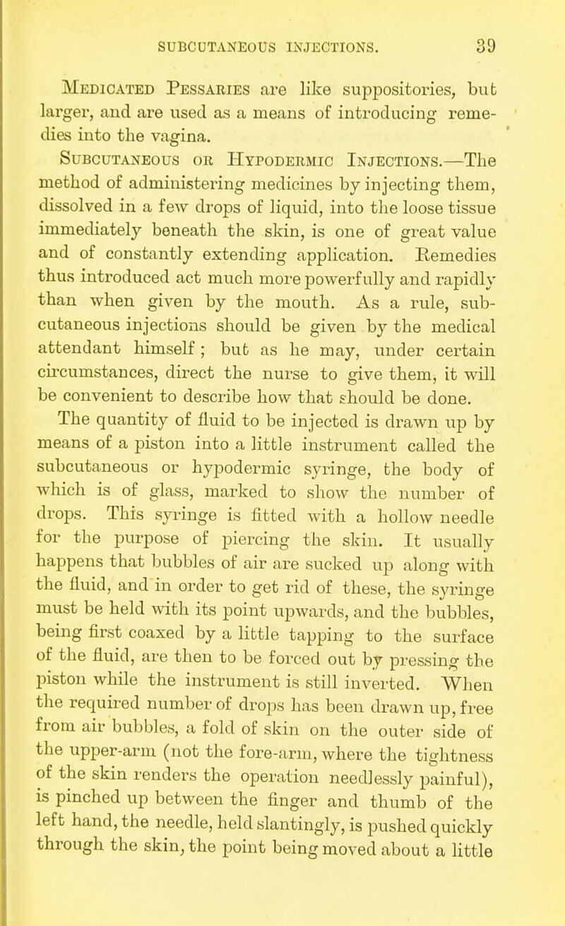 Medicated Pessaries are like suppositories, bub larger, and are used as a means of introducing reme- dies into the vagina. Subcutaneous or Hypodermic Injections.—Tlie method of administering medicines by injecting them, dissolved in a few drops of liquid, into the loose tissue immediately beneath the skin, is one of great value and of constantly extending application. Remedies thus introduced act much more powerfully and rapidly than when given by the mouth. As a rule, sub- cutaneous injections should be given by the medical attendant himself; but as he may, under certain circumstances, direct the nurse to give them, it will be convenient to describe how that should be done. The quantity of fluid to be injected is drawn up by means of a piston into a little instrument called the subcutaneous or hypodermic syringe, the body of which is of glass, marked to show the number of drops. This syringe is fitted with a hollow needle for the purpose of piercing the skin. It usually happens that bubbles of air are sucked up along with the fluid, and in order to get rid of these, the syringe must be held with its point upwards, and the bubbles, being first coaxed by a little tapping to the surface of the fluid, are then to be forced out by pressing the piston while the instrument is still inverted. When the required number of drops has been drawn up, free from air bubbles, a fold of skin on the outer side of the upper-arm (not the fore-arm, where the tightness of the skin renders the operation needlessly painful), is pinched up between the finger and thumb of the left hand, the needle, held slantingly, is pushed quickly through the skin, the point being moved about a little