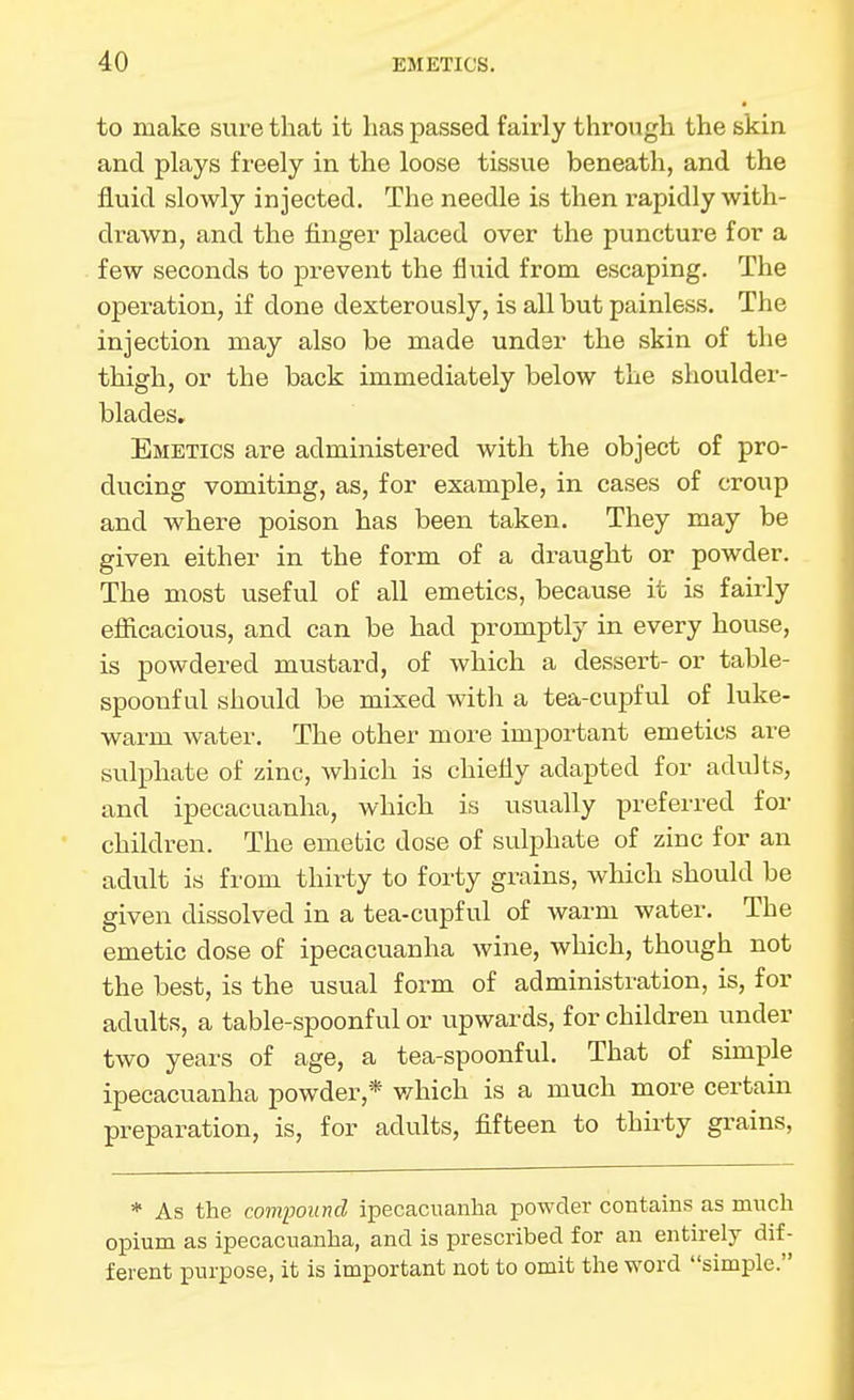 to make sure that it lias passed fairly through the skin and plays freely in the loose tissue beneath, and the fluid slowly injected. The needle is then rapidly with- drawn, and the finger placed over the puncture for a few seconds to prevent the fluid from escaping. The operation, if done dexterously, is all but painless. The injection may also be made under the skin of the thigh, or the back immediately below the shoulder- blades. Emetics are administered with the object of pro- ducing vomiting, as, for example, in cases of croup and where poison has been taken. They may be given either in the form of a draught or powder. The most useful of all emetics, because it is fairly eflacacious, and can be had promptly in every house, is powdered mustard, of which a dessert- or table- spoonful should be mixed with a tea-cupful of luke- warm water. The other more important emetics are sulphate of zinc, which is chiefly adapted for adults, and ipecacuanha, which is usually preferred for children. The emetic dose of sulphate of zinc for an adult is from thirty to forty grains, which should be given dissolved in a tea-cupful of warm water. The emetic dose of ipecacuanha wine, which, though not the best, is the usual form of administration, is, for adults, a table-spoonful or upwards, for children under two years of age, a tea-spoonful. That of simple ipecacuanha powder,* v/hich is a much more certaui preparation, is, for adults, fifteen to thirty grains. * As the compound ipecacuanha powder contains as much opium as ipecacuanha, and is prescribed for an entirely dif- ferent purpose, it is important not to omit the word simple.