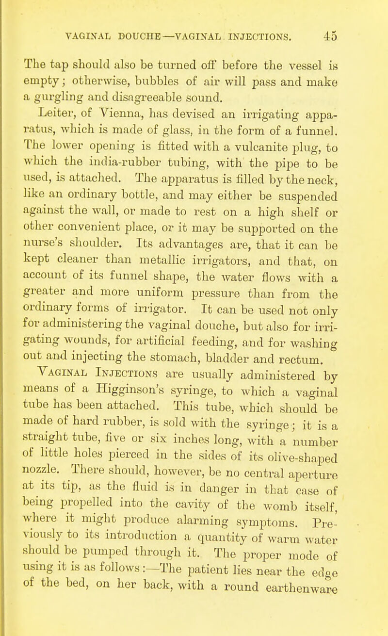 The tap should also be turned off before the vessel is empty; otherwise, bubbles of air will pass and make a gurgling and disagreeable sound. Leiter, of Vienna, has devised an irrigating appa- ratus, which is made of glass, in the form of a funnel. The lower opening is fitted with a vulcanite plug, to which the india-rubber tubing, with the pipe to be used, is attached. The apparatus is filled by the neck, like an ordinary bottle, and may either be suspended against the wall, or made to rest on a high shelf or other convenient place, or it may be supported on the nurse's shoulder. Its advantages are, that it can be kept cleaner than metallic irrigators, and that, on account of its funnel shape, the Avater flows with a greater and more uniform pressure than fr om the ordinary forms of irrigator. It can be used not only for administering the vaginal douche, but also for irri- gating wounds, for artificial feeding, and for washing out and injecting the stomach, bladder and rectum. Vaginal Injections are usually administered by means of a Higginson's syringe, to which a vaginal tube has been attached. This tube, which should be made of hard rubber, is sold with the syringe ; it is a straight tube, five or six inches long, with a number of little holes pierced in the sides of its olive-shaped nozzle. There should, however, be no central aperture at its tip, as the fluid is in danger in that case of being propelled into the cavity of the womb itself, where it might produce alarming symiatoms. Pre- viously to its introduction a quantity of wann water should be pumped through it. The proper mode of using it is as follows The patient lies near the edge of the bed, on her back, with a round earthenware