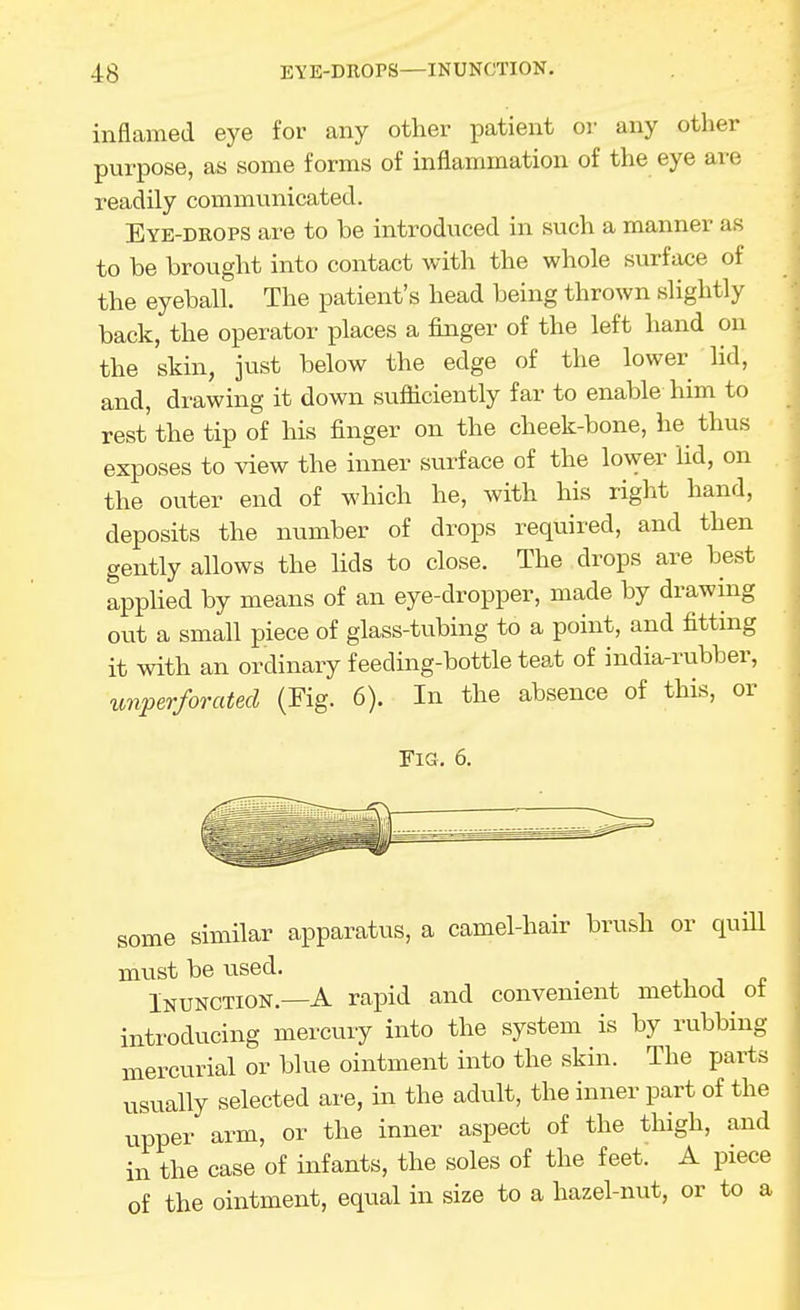 inflamed eye for any other patient or any other purpose, as some forms of inflammation of the eye are readily communicated. Eye-drops are to be introduced in such a manner as to be brought into contact with the whole surface of the eyeball. The patient's head being thrown slightly back, the operator places a finger of the left hand on the skin, just below the edge of the lower lid, and, drawing it down sufficiently far to enable him to rest'the tip of his finger on the cheek-bone, he thus exposes to view the inner surface of the lower lid, on the outer end of which he, with his right hand, deposits the number of drops required, and then gently allows the lids to close. The drops are best appUed by means of an eye-dropper, made by drawing out a small piece of glass-tubing to a point, and fitting it with an ordinary feeding-bottle teat of india-rubber, imperforated (Fig. 6). In the absence of this, or Fia. 6. some similar apparatus, a camel-hair brush or quUl must be used. Inunction.—A rapid and convenient method ot introducing mercury into the system is by rubbing mercurial or blue ointment into the skin. The pai-ts usually selected are, in the adult, the inner part of the upper arm, or the inner aspect of the thigh, and in the case of infants, the soles of the feet. A piece of the ointment, equal in size to a hazel-nut, or to a