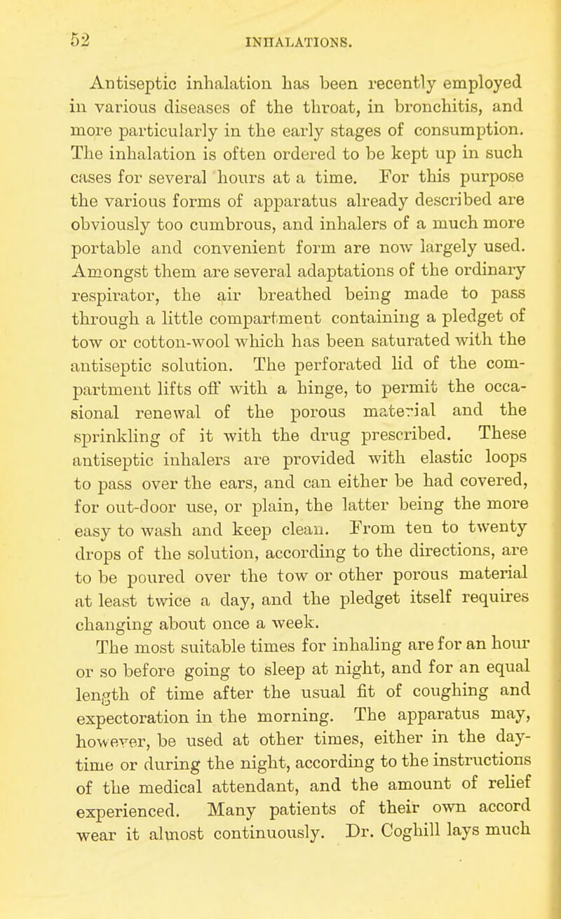 Antiseptic inhalation has been recently employed in various diseases of the throat, in bronchitis, and more particularly in the early stages of consumption. The inhalation is often ordered to be kept up in such cases for several hours at a time. For this purpose the various forms of apparatus already described ai-e obviously too cumbrous, and inhalers of a much more portable and convenient form are now largely used. Amongst them are several adaptations of the ordinary- respirator, the air breathed being made to pass through a little compartment containing a pledget of tow or cotton-wool which has been saturated with the antiseptic solution. The perforated lid of the com- partment lifts off with a hinge, to permit the occa- sional renewal of the porous material and the sprinkling of it with the drug prescribed. These antiseptic inhalers are provided with elastic loops to pass over the ears, and can either be had covered, for out-door use, or plain, the latter being the more easy to wash and keep clean. From ten to twenty drops of the solution, according to the directions, are to be poured over the tow or other porous material at least twice a day, and the pledget itself requires changing about once a week. The most suitable times for inhaling are for an hoiu- or so before going to sleep at night, and for an equal length of time after the usual fit of coughing and expectoration in the morning. The apparatus may, however, be used at other times, either in the day- time or during the night, according to the instructions of the medical attendant, and the amount of rehef experienced. Many patients of their own accord wear it alvnost continuously. Dr. Coghill lays much