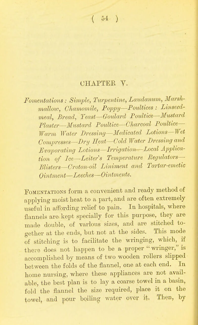 CHAPTER Y. Fomentations : Simple, Turpentine, Laudanwn, Marsh- mcdloiv, Chamomile, Poppy—Poultices : Linseed- meal, Bread, Yeast—Goulard Poultice—Mustard Plaster—Mustard Poultice—Charcoal Poultice— Warm Water Dressing—Medicated Lotions—M^et Comp>resses—Dry Eeat—Cold Water Dressing and Eva2yorating Lotions—Irrigation—Local ^^>??Zica- tion of Ice—Leiter's Ten^^erature Regulators- Blister s—Groto7i-oil Liniment and Tartar-emetic Ointment—Leeches—Ointments. EoMENTATiONS form a couvenient and ready method of applying moist heat to a part, and are often extremely useful in affording relief to pain. In hospitals, where flannels are kept specially for this purpose, they are made double, of various sizes, and are stitched to- gether at the ends, but not at the sides. This mode of stitching is to facihtate the wringing, which, if there does not happen to be a proper  wringer, is accomplished by means of two wooden rollers slipped between the folds of the flannel, one at each end. In home nursing, where these appliances are not avail- able, the best plan is to lay a coarse towel in a basin, fold the flannel the size required, place it on the towel, and pour boihng water ove;- it. Then, by