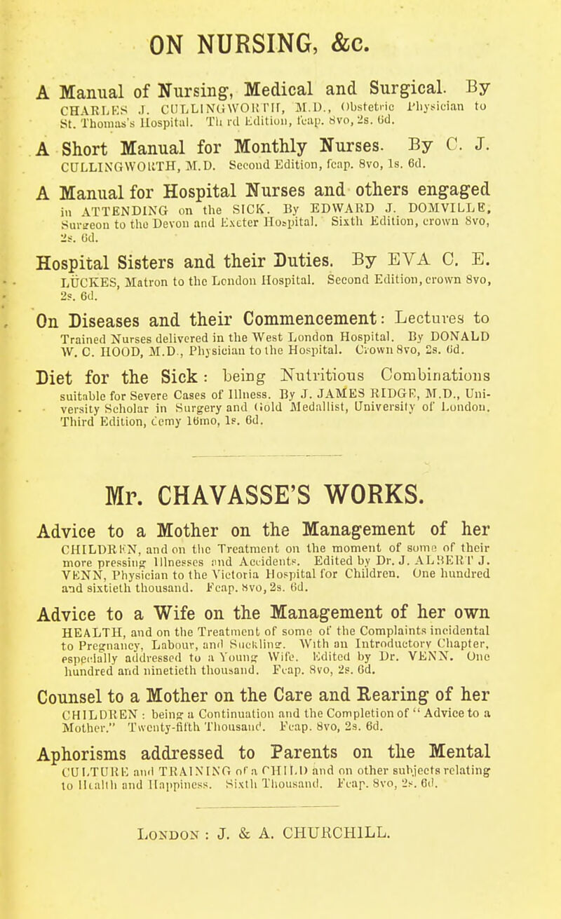 ON NURSING, &c. A Manual of Nursing, Medical and Surgical. By CH\RI>KS J. ClILLIN(i\VOK rir, M.U., Obstetric I'liysician to St. Thomas's Hospital. Tli rd litlitiuii, It-aiJ. 8vo, lis. (id. A Short Manual for Monthly Nurses. By C. J. CULLIiNGWOUTH, M.D. Second Edition, fcap. 8vo, Is. 6d. A Manual for Hospital Nurses and others engaged in ATTENDING on tlie SICK. By EDWARD J. DOMVILLE, Siu-ireon to tlio Devon and l':.\cter Ho^lntal. Sixtli Edition, crown Svo, :if. Ud. Hospital Sisters and their Duties. By EVA C. E. LUCKES, Matron to tlie London Hospital. Second Edition, erovvn 8vo, 2s. 6d. On Diseases and their Commencement: Lectures to Trained Nurses delivered in the West London Hospital. By DONALD ■\V. C. HOOD, M.D., Physician to the Hospital. CiownSvo, 2s. (id. Diet for the Sick : Leing ISTuh-itious Combinations suitable for Severe Cases of Illness. By J. JAMES RIDGR, M.D., Uni- versity Scholar in Surgery and (iold Medallist, University of London. Third Edition, ccmy IBmo, Is. 6d. Mr. CHAVASSE'S WORKS. Advice to a Mother on the Management of her CIIILDRKN, and on tlic Treatment on the moment of some of their more pressing Illnesses inid Acuidents. Edited by Dr. J. AL»E1M' J. VENN, Physician to the Victoria Hospital for Children. One hundred and aixtieth thousand. Fcap. Mvo, 2s. 6d. Advice to a Wife on the Management of her own HEALTH, and on the Treatment of some of the Complaints incidental to Pregnancy, Labour, and Suelilinsr. With an Introductory Chapter, pspedally addressed to a Young Wife. Kdited by Dr. VENN. One hundred and ninetieth thousand. Piap. Svo, 2s. Gd. Counsel to a Mother on the Care and Rearing of her CHILDREN : being a Continuation and the Completion of  Advice to a Mother. Twenty-filth Thoiisanc'. Fcap. Svo, 23. 6d. Aphorisms addressed to Parents on the Mental CULTUKK and TRAIXIN'O oCa CHILD and on other subjectarelating to lliallh and Happiness. Sixth Thousand, i'cap. Svo, 2s. Gd.