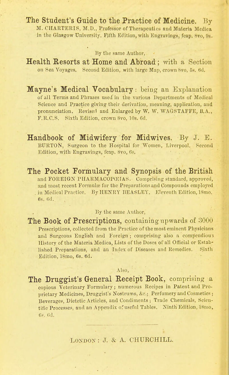 The Student's Guide to the Practice of Medicine. Hy M. C'HARTERIS, M.D., Professor of Thcrapcutie« and Materia Mcdica in the Glasgow University. Fjt'th Bdition, witli Ktigravings, fcap. 8vo, 9s. By tlie same Author, Health Resorts at Home and Abroad; with a Section on Sea Voyages. Second Edition, witli large Map, crown Svo, Ss. 6d. Mayne's Medical Vocabulary: being an Explanation of all Terms and I'lirases used in the various Departments of Medical Science and Practice giving their derivation, meaning, application, and pronunciation. Revised and Enlarged by W. \V. WAGSTAFFE, B.A., F.R.C.S. Sixth Edition, crown 8vo, 10s. Gd. Handbook of Midwifery for Midwives. By J. E. BURTON, Surgeon to the Hospital for AVomen, fjiverpool. Second Edition, with Engravings, fcap. 8vo, 6s, The Pocket Formulary and Synopsis of the British and FOREIGN PIIAKMACOPUCIAS. Comprising st.andard, approved, ajid most recent Formula? for the Prep.irations and Compounds employed . in Medical Practice. By HENRY BEASLEY. Eleventh Edition, ISmo. 6s. (id. liy the same Author, The Book of Prescriptions, containing upwards of 3000 Prescriptions, collected from the Prrietice of the most eminent Physicians and Snrgeons English and Foreign ; comprising also a compendiou? History of the Materia Mediea, Lists of the Doses of all Official or Estab- lished Preparations, and an Index of Diseases and Remedies. Sixth Edition, 18mo, 6s. 6d. Also, The Druggist's General Receipt Book, comprising a copious Veterinary Formulary; numerous Recipes in Patent and Pro- prietary Medicines, Druggist's Nostrums, &c.; Perfumery and Cosmetics ; Beverages, Dietetic Articles, and Condiments ; Trade Chemicals, Scien- tific Processes, and an Appendix of useful Tables. Ninth Edition, ISnio, 6.--. (id.