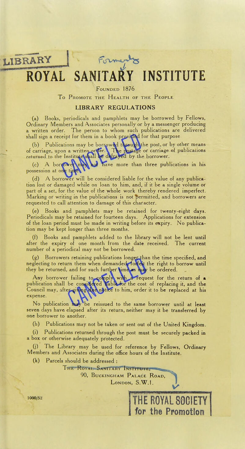 LIBRARY 1 I'vvvvY^ ROYAL SANITAlliy INSTITUTE Founded 1876 To Promote the Health of the People LIBRARY REGULATIONS (a) Books, periodicals and pamphlets may be borrowed by Fellows, Ordinary Members and Associates personally or by a messenger producing a written order. The person to whom such publications are delivered shall sign a receipt for them in a book pmvirf^ for that purpose (b) Publications may be borri)wJtl tueuuXthe post, or by other means of carriage, upon a writteii^^rrfer.V TXeflQjte^ or carriage of publications returned to tfie Institu^^ball Vf o^Jj^J^ by the borrower. (c) A bon^UVq^nH'VVd Tiave more than three publications in his possession at ont tul^ • (d) A borrower will be considered liable for the value of any publica- tion lost or damaged while on loan to him, and, if it be a single volume or part of a set, for the value of the whole work thereby rendered imperfect. Marking or writing in the publications is not permitted, and borrowers are requested to call attention to damage of this character. (e) Books and pamphlets may be retained for twenty-eight days. Periodicals may be retained for fourteen days. Applications for extension of the loan period must be made in writing before its expiry. No publica- tion may be kept longer than three months. (f) Books and pamphlets added to the library will not be lent until after the expiry of one month from the date received. The current number of a periodical may not be borrowed. (g) Borrowers retaining publications lo neglecting to return them when demanc they be returned, and for such furtt Any borrower failing to-cp»pl\ wiW^Jkfequest for the return of publication shall be con^Slered ^blV(t>r the cost of replacing it, and the Council may, afteu^i^Dta^&Xn^tnff to him, order it to be replaced at his expense. V No publication \^ be reissued to the same borrower until at least seven days have elapsed after its return, neither may it be transferred by one borrower to another. (h) Publications may not be taken or sent out of the United Kingdom. (i) Publications returned through the post must be securely packed in a box or otherwise adequately protected. (j) The Lib rary may be used for reference by Fellows, Ordinary Members and Associates during the office hours of the Institute. (k) Parcels should be addressed : THl-RW*l3a.S'/l 90, Buckingham Palace Road, London, S.W.I. ban the time specified, and the right to borrow until be ordered. 1000/52 THE ROYAL SOCIETY for the Promotion