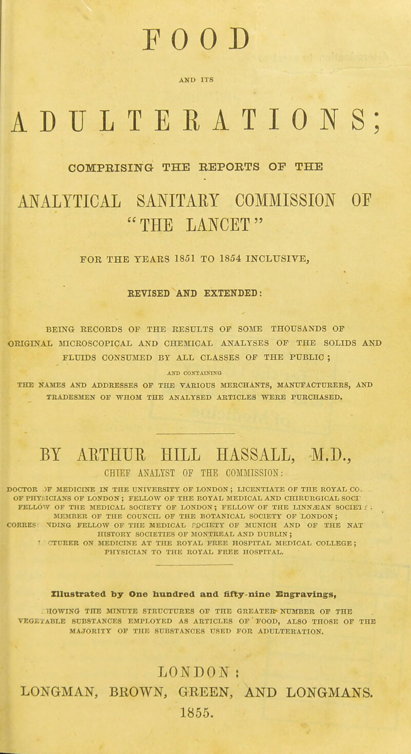 AND ITS ADULTERATIONS; COMPRISING THE REPORTS OF THE ANALYTICAL SANITARY COMMISSION OF THE LANCET FOR THE TEARS 1851 TO 1854 INCLUSIVE, REVISED AND EXTENDED: BEING RECORDS OF THE RESULTS OP SOME THOUSANDS OP ORIGINAL mCROSCOPICAL AND CHEMICAL ANALYSES OP THE SOLIDS AND FLUIDS CONSUMED BT ALL CLASSES OP THE PUBLIC ; AOT CONTAINIXO THE KAMES AKD ADDRESSES OP THE VARIOUS MERCHANTS, MANDEACTUREES, AND TRADESMEN OE WHOM THE ANALYSED ARTICLES WERE PURCHASED. BY ARTHUR HILL HASSALL, M.D., CHIEF ANALYST OF THE COMMISSION: DOCTOR )F MEDICINE IN THE UNIVERSITY OF LONDON ; LICENTIATE OP THE ROYAL CO. OF PHYSICIANS OF LONDON ; FELLOW OF THE ROYAL MEDICAL AND CHIRDRGICAL SOCI FELLOW OF THE MEDICAL SOCIETY OF LONDON; FELLOW OF THE LINNiEAN SOCIBl . MESIBER OF THE COUNCIL OF THE BOTANICAL SOCIETY OF LONDON; CORRKS XDING FELLOW OF THE MEDICAL FOCIETY OF MUNICH AND OF THE NAT HISTORY SOCIETIES OF MONTREAL AND DUBLIN ; ' 'TTURER ON MEDICINE AT THE ROYAL FREE HOSPITAL MEDICAL COLLEGE; PHYSICIAN TO THE ROYAL FREE HOSPITAL. Zllnstrated by One hundred and fifty-nine x:n§rravlng:s, . HOWINO THE JnNUTE STRUCTURES OF THE GREATERr NUMBER OF THE VEGETABLE SUBSTANCES EMPLOYED AS ARTICLES OF' FOOD, ALSO THOSE OF THE MAJORITY OF THE SUBSTANCES USED FOR ADULTERATION. LONDON: LONGMAN, BROWN, GREEN, AND LONGMANS. 1855.