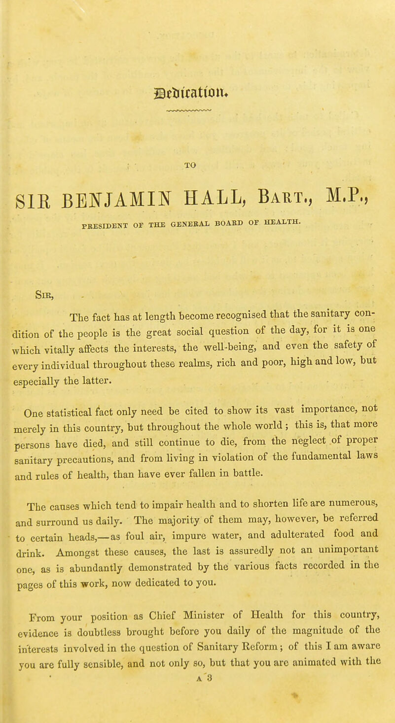 jatiiicati'olu SIK BENJAMIN HALL, Bart., M.P., PEESIDENT OF THE GENERAL BOASD OF HEALTH. SlK, The fact has at length become recognised that the sanitary con- dition of the people is the great social question of the day, for it is one which vitally aflfects the interests, the weU-being, and even the safety of every individual throughout these realms, rich and poor, high and low, but especially the latter. One statistical fact only need be cited to show its vast importance, not merely in this country, but throughout the whole world; this is, that more persons have died, and still continue to die, from the neglect of proper sanitary precautions, and from living in violation of the fundamental laws and rules of health, than have ever fallen in battle. The causes which tend to impair health and to shorten life are numerous, and surround us daily. The majority of them may, however, be referred ■ to certain heads,—as foul air, impure water, and adulterated food and drink. Amongst these causes, the last is assuredly not an unimportant one, as is abundantly demonstrated by the various facts recorded in the pages of this work, now dedicated to you. From your position as Chief Minister of Health for this country, evidence is doubtless brought before you daily of the magnitude of the interests involved in the question of Sanitary Reform; of this I am aware you are fully sensible, and not only so, but that you are animated with the A'3