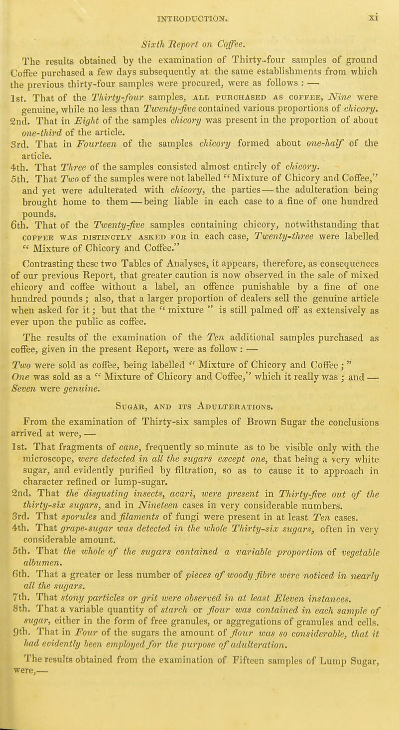 Sixth Report on Coffee. The results obtained by the examination of Thirty-four samples of ground Coffee purchased a few days subsequently at the same establishments from which the previous thirty-four samples were procured, were as follows : — 1st. That of the Thirty-four samples, alf^ purchased as coffee, JVine were genuine, while no less than Twenty-five contained various proportions of chicory. 2nd. That in Eight of the samples chicory was present in the proportion of about one-third of the article. 3rd. Tliat in Fourteen of the samples chicory formed about one-half of the article. 4th. That Three of the samples consisted almost entirely of chicory. 5th. That Two of the samples were not labelledMixture of Chicory and Coffee, and yet were adulterated with chicory, the parties—the adulteration being brought home to them — being liable in each case to a fine of one hundred pounds. 6th. That of the Twenty-five samples containing chicory, notwithstanding that COFFEE WAS DISTINCTLY ASKED FOB in cach casc, Twcnty-thrcc were labelled Mixture of Chicory and Coffee. Contrasting these two Tables of Analyses, it appears, therefore, as consequences of our previous Report, that greater caution is now observed in the sale of mixed chicory and coffee without a label, an offence punishable by a fine of one hundred pounds; also, that a larger proportion of dealers sell the genuine article when asked for it; but that the mixture  i? still palmed off as extensively as ever upon the public as coffee. The results of the examination of the Ten additional samples purchased as coffee, given in the present Report, were as follow: — Two were sold as coffee, being labelled  Mixture of Chicory and Coffee;  One was sold as a  Mixture of Chicory and Coffee, which it really was ; and — Seven were genuine. Sugar, and its Adulterations. From the examination of Thirty-six samples of Brown Sugar the conclusions arrived at were, — 1st. That fragments of cane, frequently so minute as to be visible only with the microscope, were detected in all the sugars except one, that being a very white sugar, and evidently purified by filtration, so as to cause it to approach in character refined or lump-sugar. 2nd. That the disgusting insects, acari, were present in Thirty-five out of the thirty-six sugars, and in Nineteen cases in very considerable numbers. 3rd. That sporules filaments of fungi were present in at least Ten cases. 4th. That grape-sugar was detected in the whole Thirty-six sugars, often in very considerable amount. 5th. That the whole of the sugars contained a variable proportion of vegetable albumen. 6th. That a greater or less number of pieces of woody fibre were noticed in nearly all the sugars. 7th. That stony particles or grit were observed in at least Eleven instances. 8th. That a variable quantity of starch or flour was contained in each sample of sugar, either in the form of free granules, or aggregations of granules and cells. 9th. That in Four of the sugars the amount of flour was so considerable, that it had evidently been employed for the purpose of adulteration. The results obtained from the examination of Fifteen samples of Lump Sugar, were,—