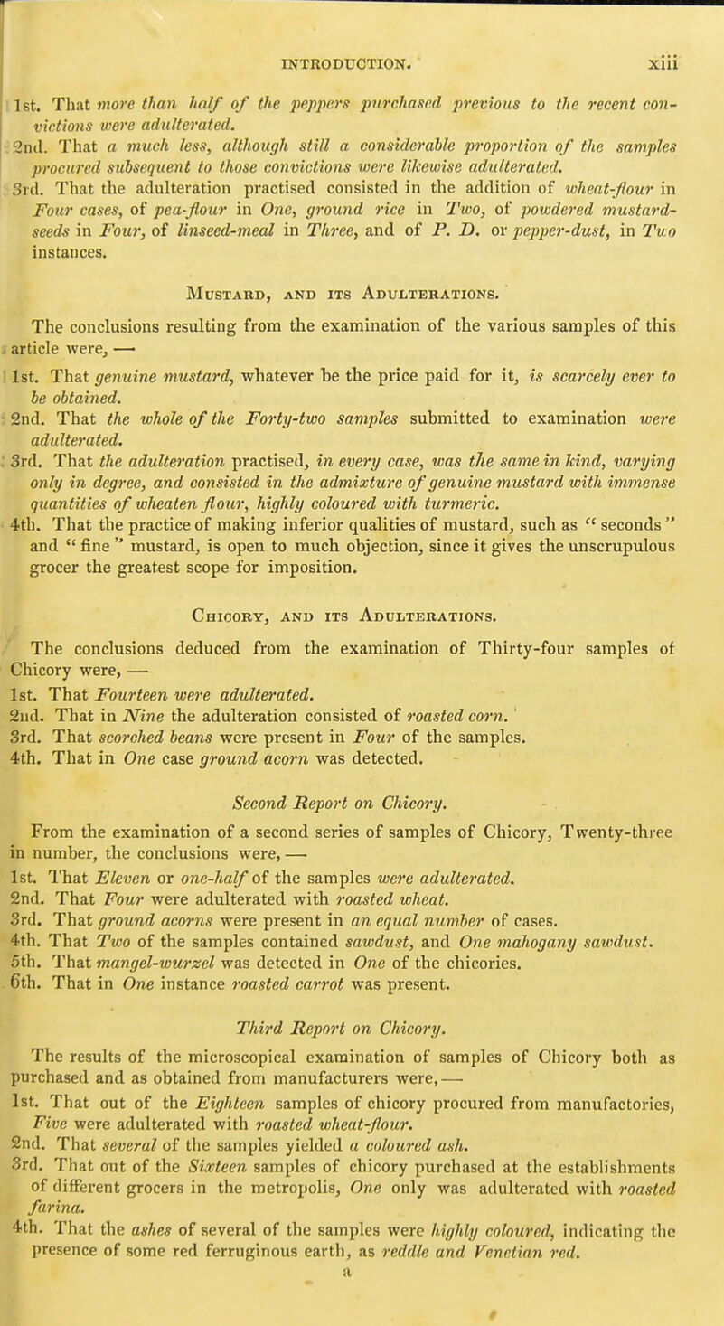 , 1st. That more than half of the peppers purchased previous to the recent con- victions were adulterated. :2nil. That a much less, although still a considerable proportion of the samples procured subsequent to those convictions were likewise adulterated. ■3rd. That the adulteration practised consisted in the addition of wheat-flour in Four cases, of pea-flour in One, ground rice in Two, of powdered mustard- seeds in Four, of linseed-meal in Three, and of P. D. or pepper-dust, in Tuo instances. Mustard, and its Adulterations. The conclusions resulting from the examination of the various samples of this i article were, — 11st. That genuine mustard, whatever be the price paid for it, is scarcely ever to be obtained. • 2nd. That the whole of the Forty-two samples submitted to examination were adulterated. .' 3rd. That the adulteration practised, in every case, was the same in kind, varying only in degree, and consisted in the admixture of genuine mustard with immense quantities of wheaten flour, highly coloured with turmeric. 4th. That the practice of making inferior qualities of mustard, such as  seconds  and  fine  mustard, is open to much objection, since it gives the unscrupulous grocer the greatest scope for imposition. Chicory, and its Adulterations. The conclusions deduced from the examination of Thirty-four samples of Chicory were, — 1st. That Fourteen were adulterated. 2nd. That in Nine the adulteration consisted of roasted corn.' 3rd. That scorched beans were present in Four of the samples. 4th. That in One case ground acorn was detected. Second Report on Chicory. From the examination of a second series of samples of Chicory, Twenty-three in number, the conclusions were, —• 1st. That Eleven or one-half o? the samples were adulterated, 2nd. That Four were adulterated with roasted wheat. 3rd. That ground acorns were present in an equal number of cases. 4th. That Two of the samples contained sawdust, and One mahogany sawdust. 5th, That mangel-wurzel was detected in One of the chicories. 6th. That in One instance roasted carrot was present. Third Report on Chicory. The results of the microscopical examination of samples of Chicory both as purchased and as obtained from manufacturers were,— 1st, That out of the Eighteen samples of chicory procured from manufactories, Five were adulterated with roasted wheat-flour. 2nd. That several of the samples yielded a coloured ash. 3rd. That out of the Sixteen samples of chicory purchased at the establishments of different grocers in the metropolis. One only was adulterated with roasted farina. 4th. That the ashes of several of the samples were highly coloured, indicating the presence of some red ferruginous earth, as reddle and Venetian red. a »