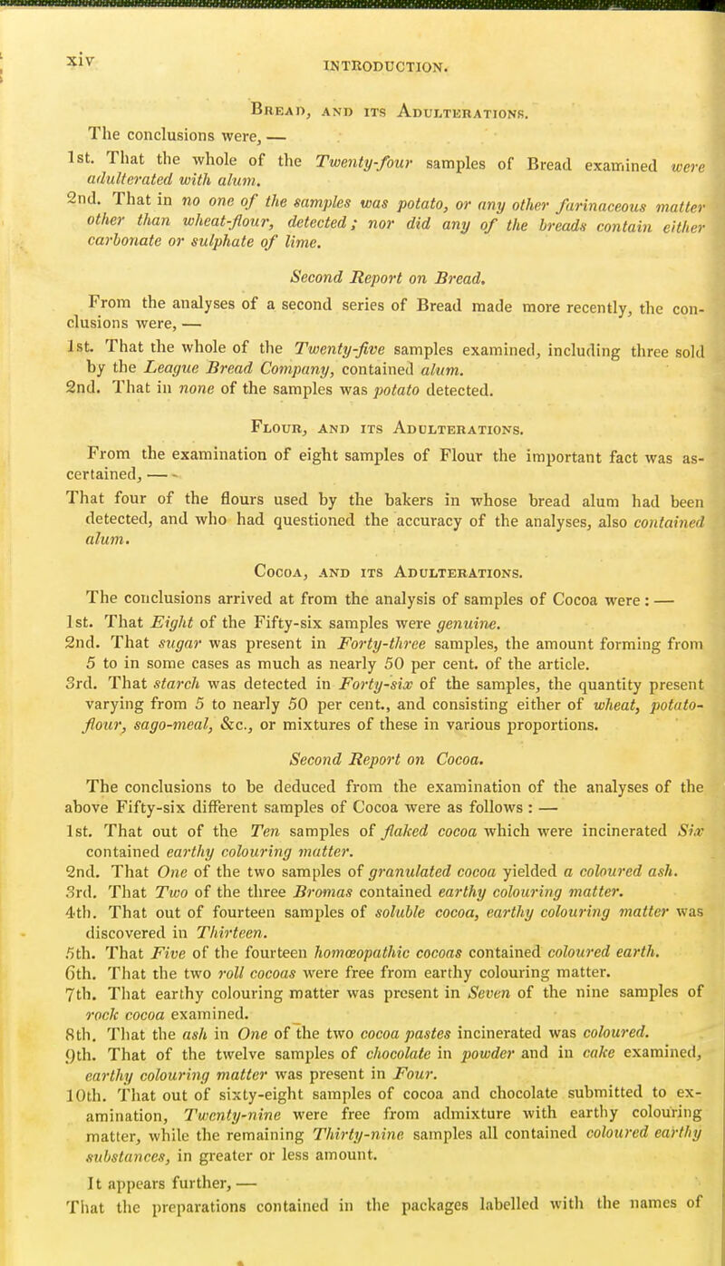 INTRODUCTION. Bread, and its Adulterationb. The conclusions were, — 1st. That the whole of the Twenty-four samples of Bread examined were adulterated with alum. 2nd. That in no one of the samples was potato, or any other farinaceous matter other than wheat-four, detected; nor did any of the breads contain either carbonate or sulphate of lime. Second Report on Bread, From the analyses of a second series of Bread made more recently, the con- clusions were, — 1st. That the whole of the Twenty-five samples examined, including three sold by the League Bread Company, contained alum. 2nd. That in none of the samples was potato detected. Flour, and its Adulterations. From the examination of eight samples of Flour the important fact was as- certained, That four of the flours used by the bakers in whose bread alum had been detected, and who had questioned the accuracy of the analyses, also contained alum. Cocoa, and its Adulterations. The conclusions arrived at from the analysis of samples of Cocoa were : — 1st. That Eight of the Fifty-six samples were genuine. 2nd. That sugar was present in Forty-three samples, the amount forming from 5 to in some cases as much as nearly 50 per cent, of the article. 3rd. That starch was detected in Forty-six of the samples, the quantity present varying from 5 to nearly 50 per cent., and consisting either of wheat, potato- flour, sago-meal, &c., or mixtures of these in various iiroportions. Second Report on Cocoa, The conclusions to be deduced from the examination of the analyses of the above Fifty-six different samples of Cocoa were as follows : — 1st. That out of the Ten samples flaked cocoa which were incinerated Si,v contained earthy colouring matter. 2nd. That One of the two samples of granulated cocoa yielded a coloured ash. 3rd. That Two of the three Bromas contained earthy colouring matter. 4th. That out of fourteen samples of soluble cocoa, earthy colouring matter was discovered in Thirteen. 5th. That Five of the fourteen homoeopathic cocoas contained coloured earth. Gth. That the two roll cocoas were free from earthy colouring matter. 7th. That earthy colouring matter was present in Seven of the nine samples of rock cocoa examined. 8th, That the ash in One of the two cocoa pastes incinerated was coloured. ()th. That of the twelve samples of chocolate in powder and in cake examined, earthy colouring matter was present in Four. 10th. That out of sixty-eight samples of cocoa and chocolate submitted to ex- amination. Twenty-nine were free from admixture with eartliy colouring matter, while the remaining Thirty-nine samples all contained coloured earthy substances, in greater or less amount. It appears further,— That the preparations contained in the packages labelled with the names of