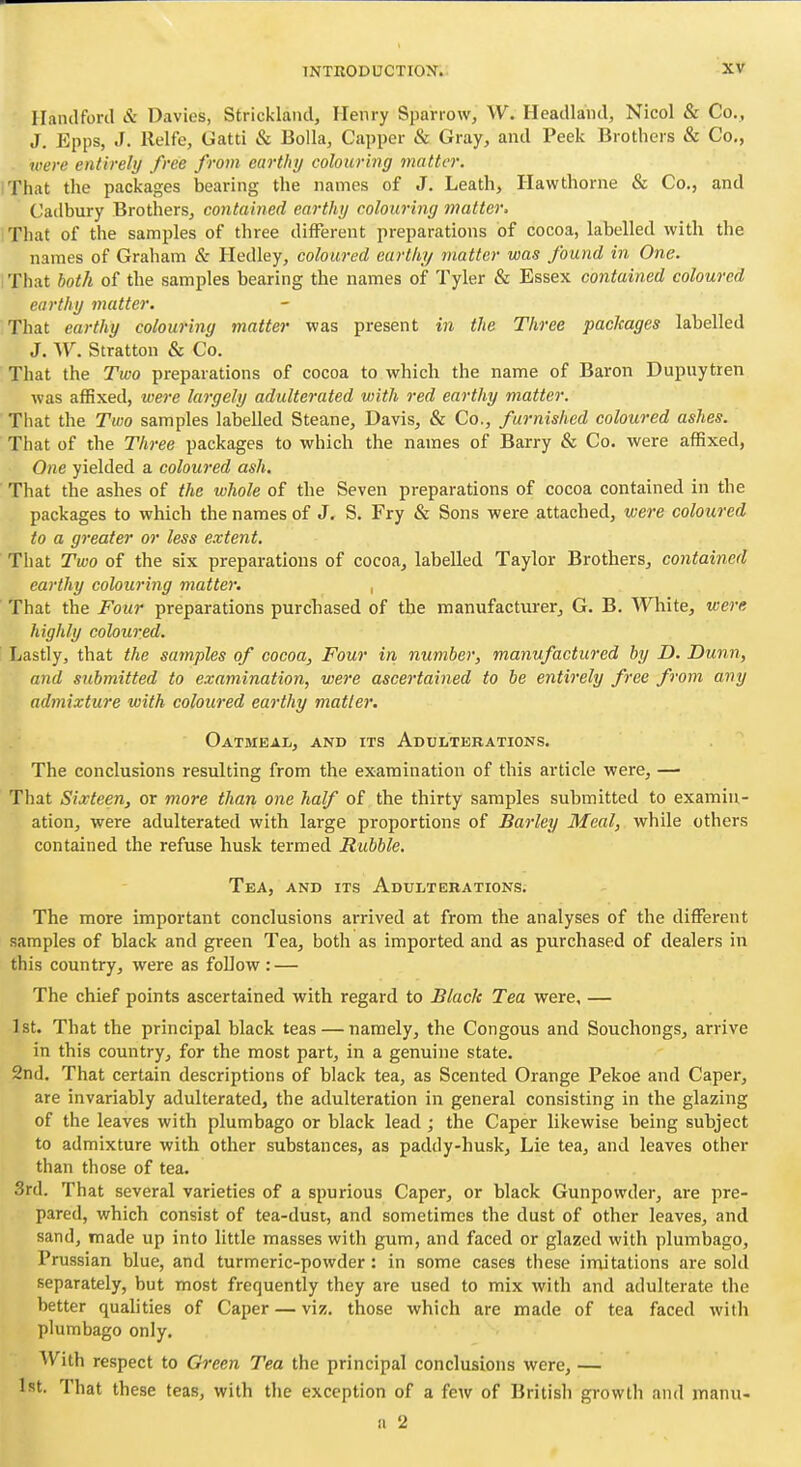 Ilandford & Davies, Strickland, Henry Sparrow, W. Headland, Nicol & Co., J. Epps, J. llelfe, Uatti & Bella, Capper & Gray, and Peek Brothers & Co., were entirely free from earthy colouring matter. (That the packages bearing the names of J. Leath, Hawthorne & Co., and Cailbury Brothers, contained earthy colouring matter, iThat of the samples of three different preparations of cocoa, labelled with the names of Graham & Hedley, coloured earthy matter was found in One. That both of the samples bearing the names of Tyler «& Essex contained coloured earthy matter. That earthy colouring matter was present in the Three packages labelled J. AV. Stratton & Co. That the Two preparations of cocoa to which the name of Baron Dupuytren was affixed, were largely adulterated with red earthy matter. That the Two samples labelled Steane, Davis, & Co., furnished coloured ashes. That of the Three packages to which the names of Barry & Co. were affixed, One yielded a coloured ash. That the ashes of the whole of the Seven preparations of cocoa contained in the packages to which the names of J, S. Fry & Sons were attached, were coloured to a greater or less extent. Tiiat Two of the six preparations of cocoa, labelled Taylor Brothers, contained earthy colouring matter. , That the Four preparations purchased of the manufacturer, G. B. White, were highly coloured. Lastly, that the samples of cocoa. Four in number, manufactured by D. Dunn, and submitted to examination, were ascertained to be entirely free from any admixture with coloured earthy matter. Oatmeal, and its Adulterations. The conclusions resulting from the examination of this article were, — That Sixteen, or more than one half of the thirty samples submitted to examin- ation, were adulterated with large proportions of Barley Meal, while others contained the refuse husk termed Rubble, Tea, and its Adulterations. The more important conclusions arrived at from the analyses of the different samples of black and green Tea, both as imported and as purchased of dealers in this country, were as follow : — The chief points ascertained with regard to Blade Tea were, — 1st. That the principal black teas — namely, the Congous and Souchongs, arrive in this country, for the most part, in a genuine state. 2nd. That certain descriptions of black tea, as Scented Orange Pekoe and Caper, are invariably adulterated, the adulteration in general consisting in the glazing of the leaves with plumbago or black lead ; the Caper likewise being subject to admixture with other substances, as paddy-husk, Lie tea, and leaves other than those of tea. 3rd. That several varieties of a spurious Caper, or black Gunpowder, are pre- pared, which consist of tea-dust, and sometimes the dust of other leaves, and sand, made up into little masses with gum, and faced or glazed with plumbago, Prussian blue, and turmeric-powder: in some cases these imitations are sold separately, but most frequently they are used to mix with and adulterate the better quahties of Caper — viz. those which are made of tea faced with plumbago only. With respect to Green Tea the principal conclusions were, — 1st. That these teas, with the exception of a few of British growth and manu-