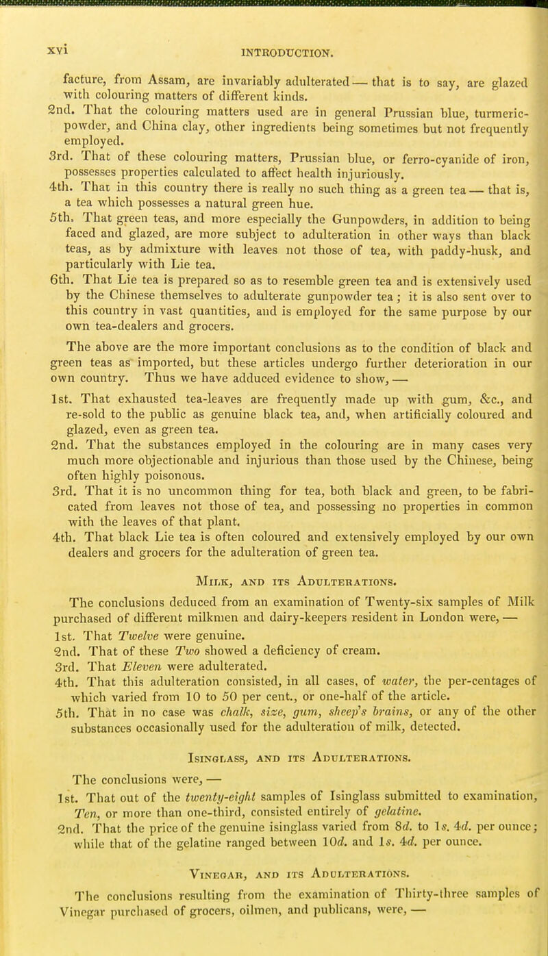 facture, from Assam, are invariably adulterated—that is to say, are glazed with colouring matters of different kinds. 2nd. That the colouring matters used are in general Prussian blue, turmeric- powder, and China clay, other ingredients being sometimes but not frequently employed. 3rd. That of these colouring matters, Prussian blue, or ferro-cyanide of iron, possesses properties calculated to affect health injuriously. 4th. That in this country there is really no such thing as a green tea— that is, a tea which possesses a natural green hue. 5th. That green teas, and more especially the Gunpowders, in addition to being faced and glazed, are more subject to adulteration in other ways than black teas, as by admixture with leaves not those of tea, with paddy-husk, and particularly with Lie tea. 6th. That Lie tea is prepared so as to resemble green tea and is extensively used by the Chinese themselves to adulterate gunpowder tea; it is also sent over to this country in vast quantities, and is employed for the same purpose by our own tea-dealers and grocers. The above are the more important conclusions as to the condition of black and green teas as imported, but these articles undergo further deterioration in our own country. Thus we have adduced evidence to show, — 1st. That exhausted tea-leaves are frequently made up with gum, &c., and re-sold to the public as genuine black tea, and, when artificially coloured and glazed, even as green tea. 2nd. That the substances employed in the colouring are in many cases very much more objectionable and injurious than those used by the Chinese, being often highly poisonous. 3rd. That it is no uncommon thing for tea, both black and green, to be fabri- cated from leaves not those of tea, and possessing no properties in common with the leaves of that plant. 4th. That black Lie tea is often coloured and extensively employed by our own dealers and grocers for the adulteration of green tea. Milk, and its Adulterations. The conclusions deduced from an examination of Twenty-six samples of Milk purchased of different milkmen and dairy-keepers resident in London were, — 1st. That Twelve were genuine. 2nd. That of these Two showed a deficiency of cream. 3rd. That Eleven were adulterated. 4th. That this adulteration consisted, in all cases, of water, the per-centages of which varied from 10 to 50 per cent., or one-half of the article. 5th. That in no case was chalk, sise, gum, sheep's brains, or any of the other substances occasionally used for the adulteration of milk, detected. Isinglass, and its Adulterations. The conclusions were, — 1st. That out of the twenty-eight samples of Isinglass submitted to examination, Ton, or more than one-third, consisted entirely of gelatine. 2nd. That the price of the genuine isinglass varied from 8c?. to Is. 4d. per ounce; while that of the gelatine ranged between lOd. and Is. 4</. per ounce. Vinegar, and its Adulterations. The conclusions resulting from the examination of Thirty-three samples of Vincg.ir purchased of grocers, oilmen, and publicans, were, —