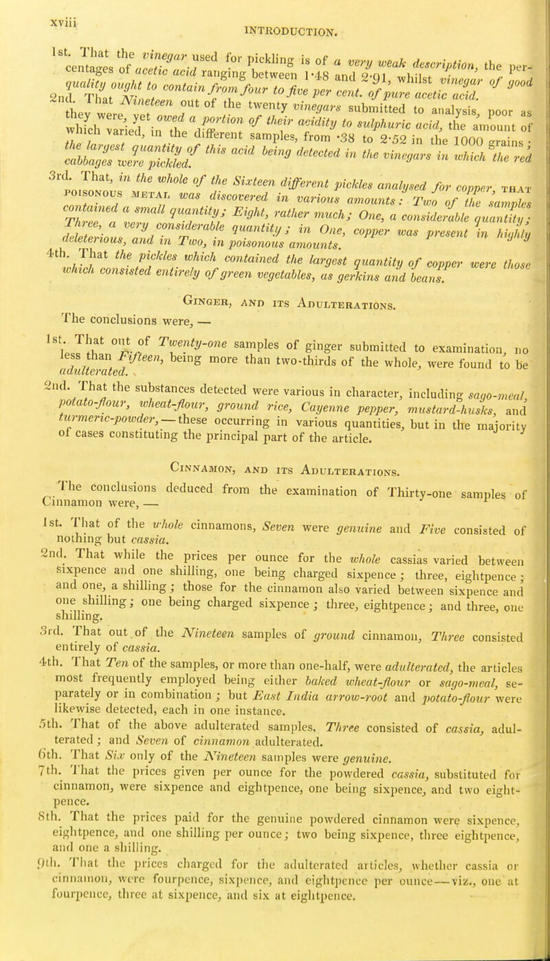 INTRODUCTION. hev were IT ; '''' twenty .fne^a,.. submitted to analysis, poor as wnicn varied, in the different samples, from -38 to 2-52 in the 1000 erains • '^^^-^ 3rd That, in the whole of the Sixteen different pickles analysed for eopprr th vr POi oNous .META. n,as discovered in various amounts f Two of ZVnwks contarned a small quality; Eiyht, rather much; One, a consMZ>kluaX^. Three a very considerable quantity,; in One, copper was present Vh uL deleterious, and in Two, in poisonous amounts ^ ^ 4th That the pickles which contained the largest quantity of copper were those ^oh^ch consisted entirely of green vegetables, as ge/kins and beans. GiNGEK, AND ITS ADULTERATIONS. The conclusions were, — ''ipJl^h' Tw^nty-onc samples of ginger submitted to examination, no less than F^fleen, being more than two-thirds of the whole, were found to be adulterated. 2nd. That the substances detected were various in character, including sago-meal, potato-four, wheat-flour, ground rice, Cayenne pepper, mustard-husks, and turmerzc-powder,~these occurring in various quantities, but in the majority ol cases constituting the principal part of the article. Cinnamon, and its Adulterations. The conclusions deduced from the examination of Thirty-one samples of Cinnamon were, — -i r 1st. That of the vhole cinnamons. Seven were genuine and Five consisted of nothing but cassia. 2nd. That while the prices per ounce for the whole cassias varied between sixpence and one shilling, one being charged sixpence ; three, eightpence ; and one, a shilling; those for the cinnamon also varied between sixpence and one shiUing; one being charged sixpence; three, eightpence; and three, one shilling. 3rd. That out . of the Nineteen samples of ground cinnamon. Three consisted entirely of cassia. 4th. That Ten of the samples, or more than one-half, were adulterated, the articles most frequently employed being either baked wheat-flour or sago-meal, se- parately or in combination ; but East India arrow-root and potato-flour were likewise detected, each in one instance. .5th. That of the above adulterated samples. Three consisted of cassia, adul- terated ; and Seven of cinnamon adulterated. 6th. That Si X only of the Nineteen samples were genuine. 7th. 'I'hat the prices given per ounce for the powdered cassia, substituted for cinnamon, were sixpence and eightpence, one being sixpence, and two eight- pence. Sth. That the prices paid for the genuine powdered cinnamon were sixpence, eightpence, and one shilling per ounce; two being sixpence, three eightpence, and one a shilling. full. That the prices charged for tiie adulterated articles, whether cassia or cinnamon, were fourpence, sixpence, and eightpence per ounce — viz., one at fourpcnce, three at sixpence, and six at eightpence.