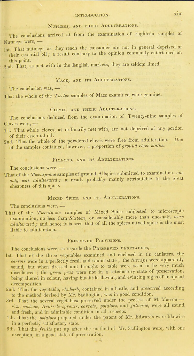 Nutmegs, and thkiu Adulterations. The conclusions arrived at from the examination of Eighteen samples of Nutmegs were, — 1st That nutmegs as they reach the consumer are not in general deprived of their essential oil; a result contrary to the opinion commonly entertained on this point. ,, t , 2ud. That, as met with in the English markets, they are seldom limed. Mace, and its Adulterations. The conclusion was, — That the whole of the Twelve samples of Mace examined were genuine. Cloves, and their Adulterations. The conclusions deduced from the examination of Twenty-nine samples of Cloves were, — 1st. That whole cloves, as ordinarily met with, are not deprived of any portion of their essential oil. 2nd. That the whole of the powdered cloves were free from adulteration. One of the samples contained, however, a proportion of ground dove-stalks. PiMEMTO, AND ITS ADULTERATIONS. The conclusions were, — That of the Twenty-one samples of gi-ound Allspice submitted to examination, one only was adulterated j a result probably mainly attributable to the great cheapness of this spice. Mixed Spice, and its Adulterations. The conclusions were, — That of the Twenty-six samples of Mixed Spice subjected to microscopic examination, no less than Sixteen, or considerably more than one-half, were adulterated ; and hence it is seen that of all the spices mixed spice is the most liable to adulteration. Preserved Provisions. The conclusions were, as regards the Preserved Vegetables, — 1st. That of the three vegetables examined and enclosed in tin canisters, the carrots were in a perfectly fresh and sound state ; the turnips were apparently sound, but when dressed and brought to table were seen to be very much discoloured ; the yreen peas were not in a satisfactory state of preservation, being altered in colour, having but little flavour, and evincing signs of incipient decomposition. 2nd. That the vegetable, rhubarb, contained in a bottle, and preserved according to the method devised by Mr. Sadlington, was in good condition. 3rd. That the several vegetables preserved under the process of M. Masson — viz., cabbage, Brussels-sprouts, carrots, potatoes, and julienne, were all sound and fresh, and in admirable condition in all respects, 4ih. That the potatoes prepared under the patent of Mr. Edwards were likewise in a perfectly satisfactory state. 5th. That the fruits put up after the method of Mr. Sadlington were, with one exception, in a good state of preservation. a 4