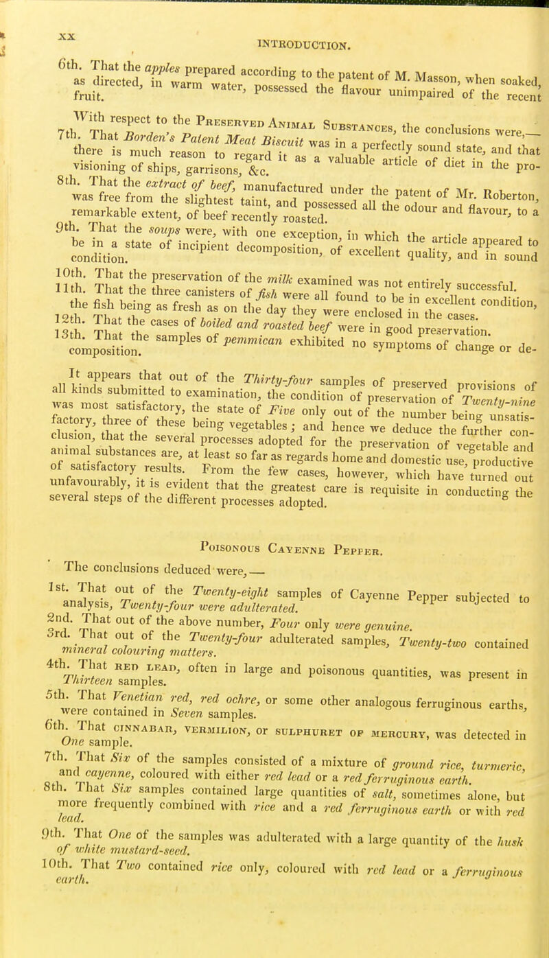 6th. That the apples prepared accordine to the oatenf nf lu at 7th Tha'rn'°  P S».s«»c.«, the concisions „„e _ visioning of ships, gat.ils'Tc '» *« P«>- ' ™s''?retrriithS\ra„r;:' r ■'»^». }?tt t't' ^^^^ ^^^^^^^^ not entirely successful all kiJs'suTrnUtfdL' °' --P^- of preserved provisions of au kinds submitted to examination, the condition of nreservitinn nf t.,.. , • was most satisfactory, the state of Five only out of' tie nlbe bel^: utZ' factory, three of these being vegetables; and hence we deduce the Sher con fuZI' K r^'''' preservation of vegetab e and amma substances are, at least so far as regards home and domestic use poductive fnf voSlT'itT % -^-'^ have'tLned ; unfavorably, it s evident that the greatest care is requisite in conducting the several steps of the different processes adopted. conaucting the Poisonous Cayenne Pepper, The conclusions deduced were, J St. That out of the Twenty-eight samples of Cayenne Pepper subiected to analysis. Twenty-four were adulterated. suojectea to 2nd. That out of the above number, Four only were genuine. 5th. That Venetian red, red ochre, or some other analogous ferruginous earths _ were contained in Seven samples. *^ ' O J^amplT''''''' ^EBMii^ioN, or sulphuret op mercury, was detected in 7th That Sir of the samples consisted of a mixture of ground rice, turmeric, and caym«e, coloured with either red lead or a red ferruginous earth. 8th. I hat Sijc samples contained large quantities of salt, sometimes alone, but more frequently combined with rice and a red ferruginous earth or with red yth That One of the samples was adulterated with a large quantity of the husk of white mustard-seed. 10th. That Two contained rice only, coloured with red lead or a ferruginous C(17 tit*