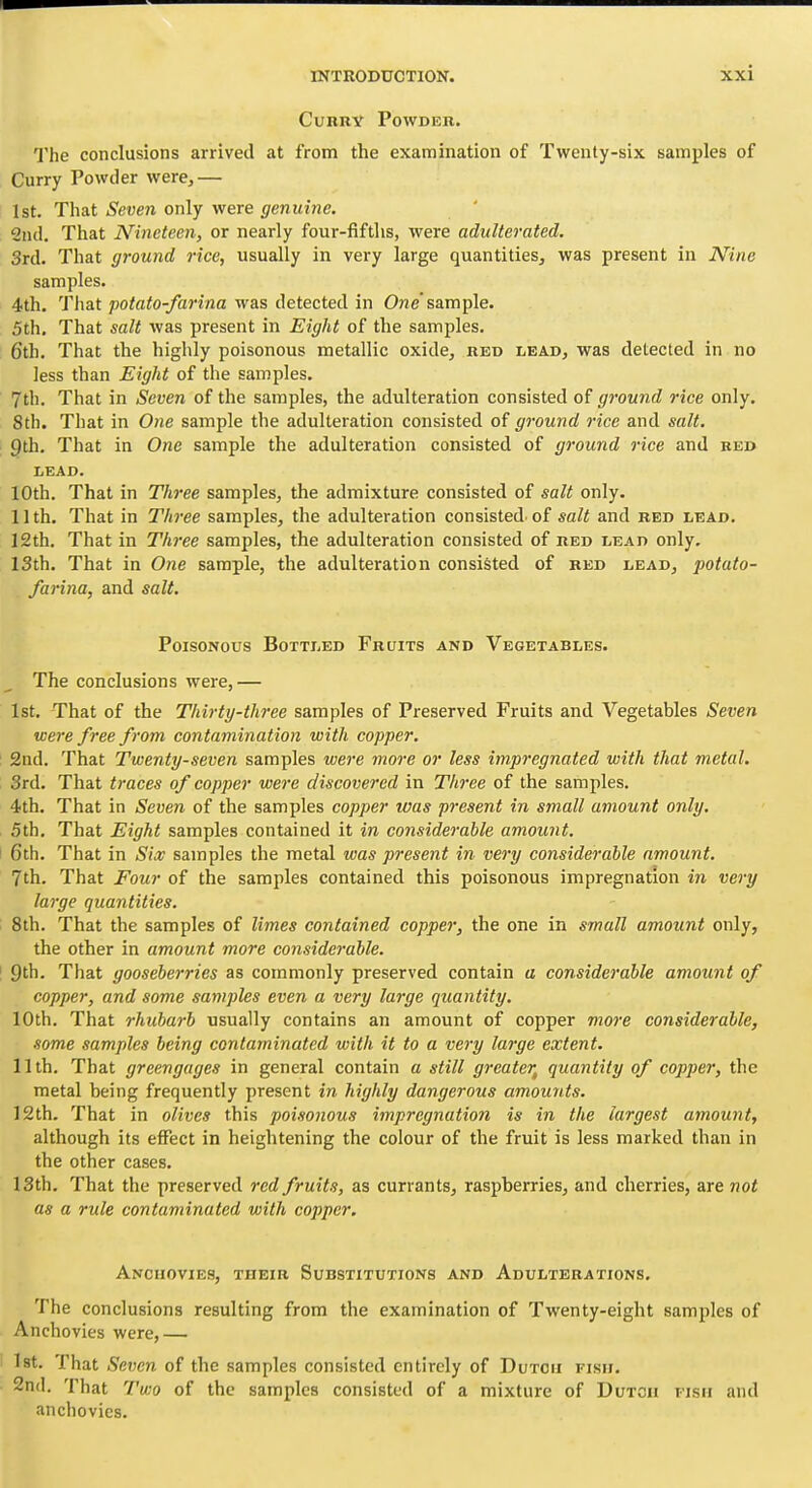 Curry Powder. The conclusions arrived at from the examination of Twenty-six samples of Curry Powder were,— 1st. That Seven only were genuine. 2nd. That Nineteen, or nearly four-fifths, were adulterated, 3rd. That ground rice, usually in very large quantities, was present in Nine samples. 4th. That potato-farina was detected in One'sample. 5th, That salt was present in Eight of the samples. 6th. That the highly poisonous metallic oxide, red lead, was detected in no less than Eight of the samples. 7th. That in Seven of the samples, the adulteration consisted of ground rice only. 8th. That in One sample the adulteration consisted of ground rice and salt. 9th. That in One sample the adulteration consisted of ground rice and bed LEAD. 10th. That in Three samples, the admixture consisted of salt only. 11th. That in Three samples, the adulteration consisted, of sa^i and red lead. 12th. That in Three samples, the adulteration consisted of red lead only. 13th, That in One sample, the adulteration consisted of red lead, potato- farina, and salt. Poisonous Bottled Fruits and Vegetables. The conclusions were,— 1st. That of the Thirty-three samples of Preserved Fruits and Vegetables Seven were free from contamination with copper. 2nd. That Twenty-seven samples were more or less impregnated with that metal. 3rd. That traces of copper were discovered in Th7-ee of the samples. 4th, That in Seven of the samples copper was present in small amount only. 5th, That Eight samples contained it in considerable amount. 6th. That in Sice samples the metal was present in very considerable amount. 7th. That Four of the samples contained this poisonous impregnation in very large quantities. 8th. That the samples of limes contained copper, the one in small amount only, the other in amount more considerable. 9th. That gooseberries as commonly preserved contain a considerable amount of copper, and some samples even a very large quantity. 10th. That rhubarb usually contains an amount of copper rnoix considerable, some samples being contaminated with it to a very large extent. 11th. That greengages in general contain a still greater^ quantity of copper, the metal being frequently present in highly dangerous amounts. 12th. That in olives this poisonous impregnation is in the largest amount, although its effect in heightening the colour of the fruit is less marked than in the other cases. 13th. That the preserved red fruits, as currants, raspberries, and cherries, are not as a rule contaminated with copper. Anchovies, their Substitutions and Adulterations. The conclusions resulting from the examination of Twenty-eight samples of Anchovies were,— Ist. That Seven of the samples consisted entirely of Dutch fish. Snd. That I'wo of the samples consisted of a mixture of Dutch iish and anchovies.