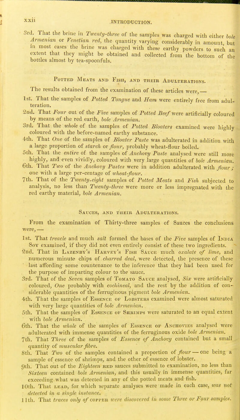 d. 1 hat the brine ia Twenty-three of the samples was charged with either bole Armenian or Venetian red, the quantity varying considerably in amount but in most cases the brine was charged with these earthy powders to such an extent that they might be obtained and collected from the bottom of the bottles almost by tea-spoonfuls. Potted Meats and Fish, and their Adulterations. The results obtained from the examination of these articles were, 1st. That the samples of Potted Tongue and Ham were entirely free from adul- teration. 2nd. That Four out of the Five samples of Potted Beef were artificially coloured by means of the red earth, bole Armenian. 3rd. That the whole of the samples of Potted Bloaters examined were highly coloured with the before-named earthy substance. 4th. That One of the samples of Bloater Paste was adulterated in addition with a large proportion of starch or flour, probably wheat-flour boiled. 5th. That the entire of the samples of Anchovy Paste analysed were still more highly, and even vividly, coloured with very large quantities of bole Armenian. 6th. That Two of the Anchovy Pastes were in addition adulterated with fl,our ; one with a large per-centage of wheat-flour. 7th. That of the Twenty-eight samples of Potted Meats and Fish subjected to analysis, no less than Twenty-three were more or less impregnated with the red earthy material, bole Armenian, Sauces, and their Adulterations. From the examination of Thirty-three samples of Sauces the conclusions were, — 1st. That treacle and much salt formed the bases of the Five samples of India Soy examined, if they did not even entirely consist of these two ingredients. 2nd. That in Lazenby's Harvey's Fish Sauce much oxalate of lime, and numerous minute cliips of charred deal, were detected, the presence of these last affording some countenance to the inference that they had been used for the purpose of imparting colour to the sauce. 3rd. That of the Seven samples of Tomato Sauce analysed, Six were artificially coloured. One probably with cochineal, and the rest by the addition of con- siderable quantities of the ferruginous pigment bole Armenian. 4th. That the samples of Essence of Lobsters examined were almost saturated with very large quantities of bole Armenian. .5th. That the samples of Essence of Shrimps were saturated to an equal extent with bole Armenian. 6th. That the wliole of the samples of Essence op Anchovies analysed were adulterated with immense quantities of the ferruginous oxide bole Armenian. 7th. That Three of the samples of Essence of Anchovy contained but a small quantity of muscular fibre, 8th. That Two of the samples contained a proportion of flour — one being a sample of essence of shrimps, and the other of essence of lobster. 9th. That out of the Eighteen red sauces submitted to examination, no less than Sixteen contained bole Armenian, and this usually in immense quantities, far exceeding what was detected in any of the potted meats and fish. 10th. That LEAD, for which separate analyses were made in each case, was not detected in a single instance. II til. That traces only o/copper were discovered in some Three or Four saviplcs.