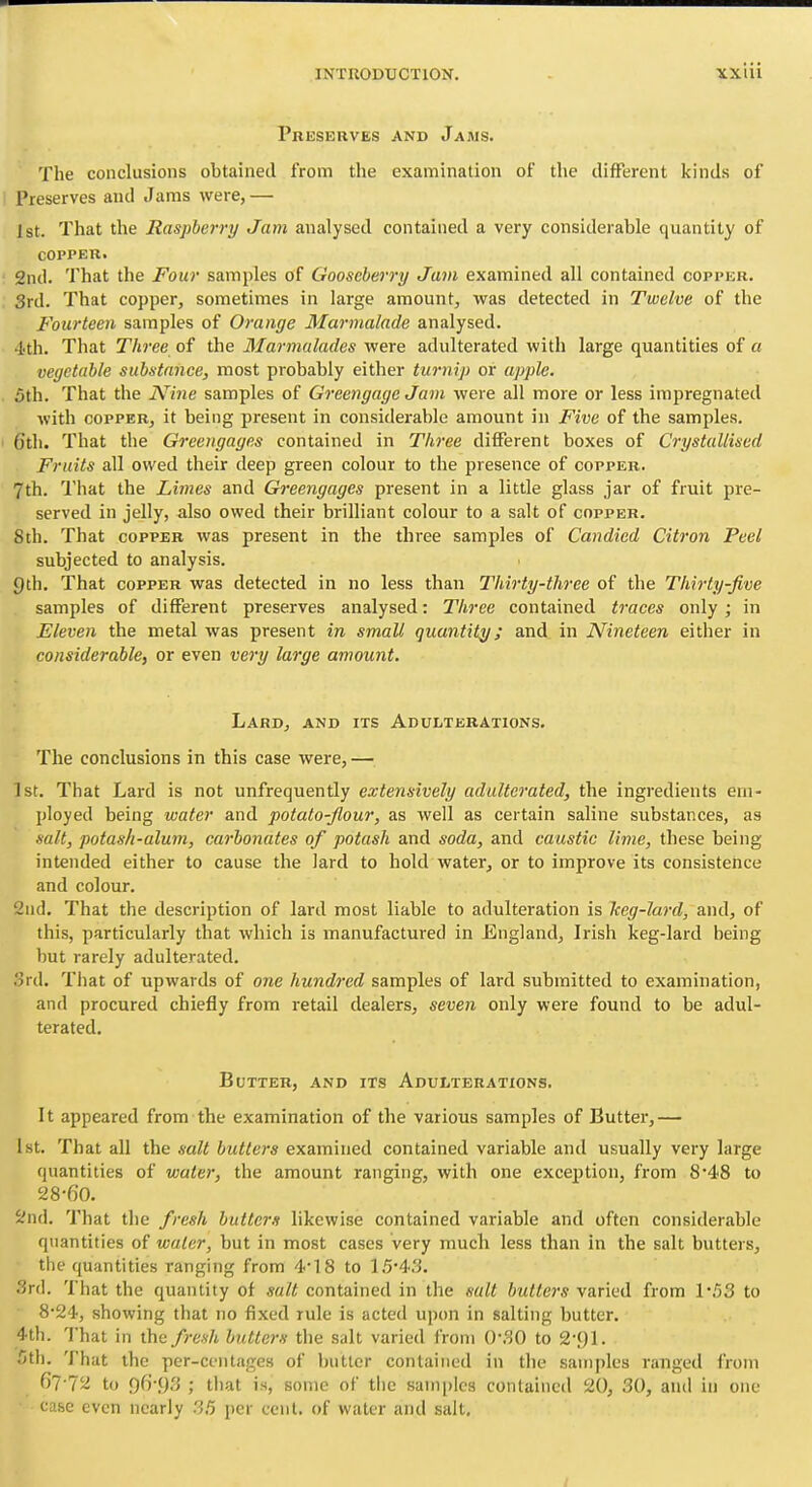 Preserves and Jams. The conclusions obtained from the examination of the different kinds of Preserves and Jams were,— 1st. That the Raspberry Jam analysed contained a very considerable quantity of COPPER. 2nd. That the Four samples of Gooseberry Jam examined all contained copper. 3rd. That copper, sometimes in large amount, was detected in Twelve of the Fourteen samples of Orange Marmalade analysed. 4th. That Three of the Marmalades were adulterated with large quantities of a vegetable substance, most probably either turnip or apple. 5th. That the Nine samples of Greengage Jam were all more or less impregnated with COPPER, it being present in considerable amount in Five of the samples. 6th. That the Greengages contained in Three different boxes of Crystallised Fruits all owed their deep green colour to the presence of copper. 7th. That the Limes and Greengages present in a little glass jar of fruit pre- served in jelly, also owed their brilliant colour to a salt of copper. 8th. That copper was present in the three samples of Candied Citron Peel subjected to analysis. 9th. That copper was detected in no less than Thirty-three of the Thirty-five samples of different preserves analysed: Three contained traces only ; in Eleven the metal was present in small quantity; and in Nineteen either in considerable, or even very large amount. Lard, and its Adulterations. The conclusions in this case were, — 1st. That Lard is not unfrequently extensively adulterated, the ingredients em- ployed being water and potato-flour, as well as certain saline substances, as salt, potash-alum, carbonates of potash and soda, and caustic lime, these being intended either to cause the lard to hold water, or to improve its consistence and colour. 2iid. That the description of lard most liable to adulteration is Iceg-lard, and, of this, particularly that which is manufactured in England, Irish keg-lard being but rarely adulterated. ord. Tiiat of upwards of ojie hundred samples of lard submitted to examination, and procured chiefly from retail dealers, seven only were found to be adul- terated. Butter, and its ADUtTERATiONS. It appeared from the examination of the various samples of Butter,— 1st. That all the salt butlers examined contained variable and usually very large quantities of water, the amount ranging, with one exception, from 8'48 to 28-60. 2nd. That the fresh butters likewise contained variable and often considerable quantities of water, but in most cases very much less than in the salt butters, the quantities ranging from 4*18 to 15*43. ^rd. That the quantity of salt contained in the salt butter's varied from 153 to 8*24, showing that no fixed rule is acted upon in salting butter. 4th. That in the fresh butters the salt varied from 0-30 to S-yi. 5th. That the per-ceiitages of butter contained in the samples ranged from 67-72 to 96-93 ; tliat is, some of the samples contained 20, 30, and in one case even nearly 35 per cent, of water and salt.