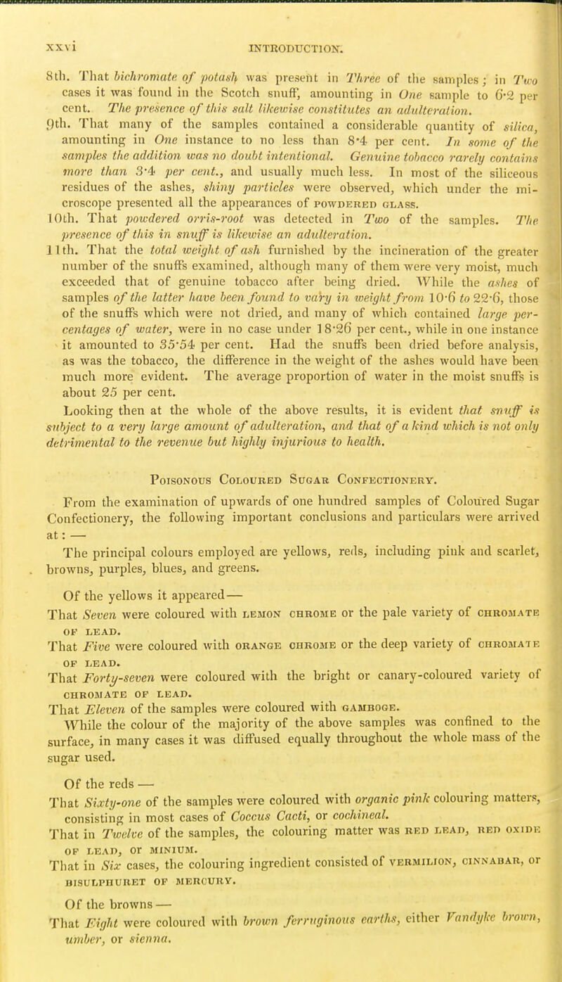 8th. Thut bichromate, of potaxh was present in Three of the samples; in Tim cases it was found in the Scotch snuft* amounting in One sample to 6''2 p r cent. The presence of this salt likewise constitutes an adulteration. 9th. That many of the samples contained a considerable quantity of silica, amounting in One instance to no less than 8'4 per cent. In some of the samples the addition was no doubt intentional. Genuine tobacco rarely contaiufi more than 3*4 per cent., and usually much less. In most of the siliceous residues of the ashes, shiyiy particles were observed, which under the mi- croscope presented all the appearances of powdered glass. 10th. That powdered orris-root was detected in Two of the samples. The presence of this in snuff is likewise an adulteration. 11th. That the total weight of ash furnished by the incineration of the greater number of the snufFs examined, although many of them were very moist, much exceeded that of genuine tobacco after being dried. While the ashes of samples of the latter have been found to vary in weight from 10-fi to 22-6, those of the snufFs which were not dried, and many of which contained large per- centages of water, were in no case under ]8'26 per cent., while in one instance it amounted to 35'54 per cent. Had the snuffs been dried before analysis, as was the tobacco, the difference in the weight of the ashes would have been much more evident. The average propoi-tion of water in the moist snuffs is about 25 per cent. Looking then at the whole of the above results, it is evident that snuff is subject to a very large amount of adulteration, and that of a kind which is not only detrimental to the revenue but highly injurious to health. Poisonous Coloured Sugak Confectionery. From the examination of upwards of one hundred samples of Coloured Sugar Confectionery, the following important conclusions and particulars were arrived at: — The principal colours employed are yellows, reds, including pink and scarlet, browns, purples, blues, and greens. Of the yellows it appeared— That Seven were coloured with lemon chrome or the pale variety of ohromate OP LEAD. That Five were coloured with orange chrome or the deep variety of chromate OF LEAD. That Forty-seven were coloured with the bright or canary-coloured variety of CHROMATE OF LEAD. That Eleven of the samples were coloured with gamboge. While the colour of the majority of the above samples was confined to the surface, in many cases it was diffused equally throughout the whole mass of the sugar used. Of the reds — That Sixty-one of the samples were coloured with organic pink colouring matters, consisting in most cases of Coccus Cacti, or cochineal. That in Twelve of the samples, the colouring matter was red lead, red oxide OP LEAD, or MINIUM. That in Six cases, the colouring ingredient consisted of vermilion, cinnabar, or BISULPHURET OF MERCURY. Of the browns — That Eight were coloured with brown ferruginous earths, either Vandyke broim, umber, or sienna.