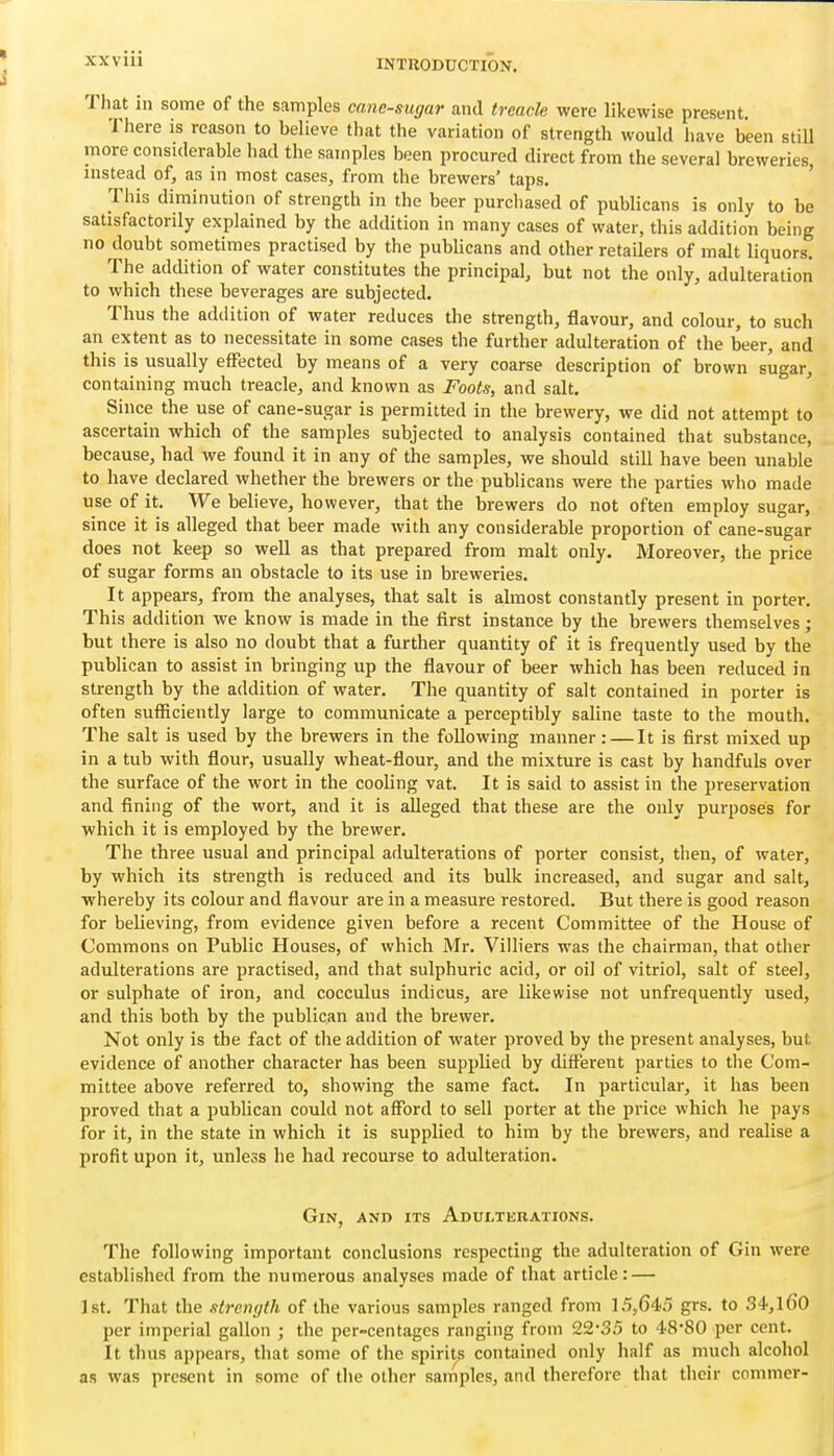 XXV 111 That in some of the samples cane-sugar and treacle were likewise present. There is reason to believe that the variation of strength would have been still more considerable had the samples been procured direct from the several breweries, instead of, as in most cases, from the brewers' taps. This diminution of strength in the beer purchased of publicans is only to be satisfactorily explained by the addition in many cases of water, this addition being no doubt sometimes practised by the pubUcans and other retailers of malt liquors. The addition of water constitutes the principal, but not the only, adulteration to which these beverages are subjected. Thus the addition of water reduces the strength, flavour, and colour, to such an extent as to necessitate in some cases the further adulteration of the beer, and this is usually effected by means of a very coarse description of brown sugar, containing much treacle, and known as Foots, and salt. Since the use of cane-sugar is permitted in the brewery, we did not attempt to ascertain which of the samples subjected to analysis contained that substance, because, had we found it in any of the samples, we should still have been unable to have declared whether the brewers or the publicans were the parties who made use of it. We believe, however, that the brewers do not often employ sugar, since it is alleged that beer made with any considerable proportion of cane-sugar does not keep so well as that prepared from malt only. Moreover, the price of sugar forms an obstacle to its use in breweries. It appears, from the analyses, that salt is almost constantly present in porter. This addition we know is made in the first instance by the brewers themselves; but there is also no doubt that a further quantity of it is frequently used by the publican to assist in bringing up the flavour of beer which has been reduced in strength by the addition of water. The quantity of salt contained in porter is often sufficiently large to communicate a perceptibly sahne taste to the mouth. The salt is used by the brewers in the following manner: — It is first mixed up in a tub with flour, usually wheat-flour, and the mixture is cast by handfuls over the surface of the wort in the cooling vat. It is said to assist in the preservation and fining of the wort, and it is alleged that these are the only purposes for which it is employed by the brewer. The three usual and principal adulterations of porter consist, then, of water, by which its strength is reduced and its bulk increased, and sugar and salt, whereby its colour and flavour are in a measure restored. But there is good reason for believing, from evidence given before a recent Committee of the House of Commons on Public Houses, of which Mr. Villiers was the chairman, that other adulterations are practised, and that sulphuric acid, or oil of vitriol, salt of steel, or sulphate of iron, and cocculus indicus, are likewise not unfrequently used, and this both by the publican and the brewer. Not only is the fact of the addition of water proved by the present analyses, but evidence of another character has been supplied by different parties to the Com- mittee above referred to, showing the same fact. In particular, it has been proved that a publican could not afford to sell porter at the price which he pays for it, in the state in which it is supplied to him by the brewers, and realise a profit upon it, unless he had recourse to adulteration. Gin, and its Adulterations. The following important conclusions respecting the adulteration of Gin were established from the numerous analyses made of that article: — J St. That the strength of the various samples ranged from 15,645 grs. to 34,l60 per imperial gallon ; the per-centagcs ranging from 22-35 to 48*80 per cent. It thus appears, that some of the spirits contained only half as much alcohol as was present in some of the other samples, and therefore that their commer-