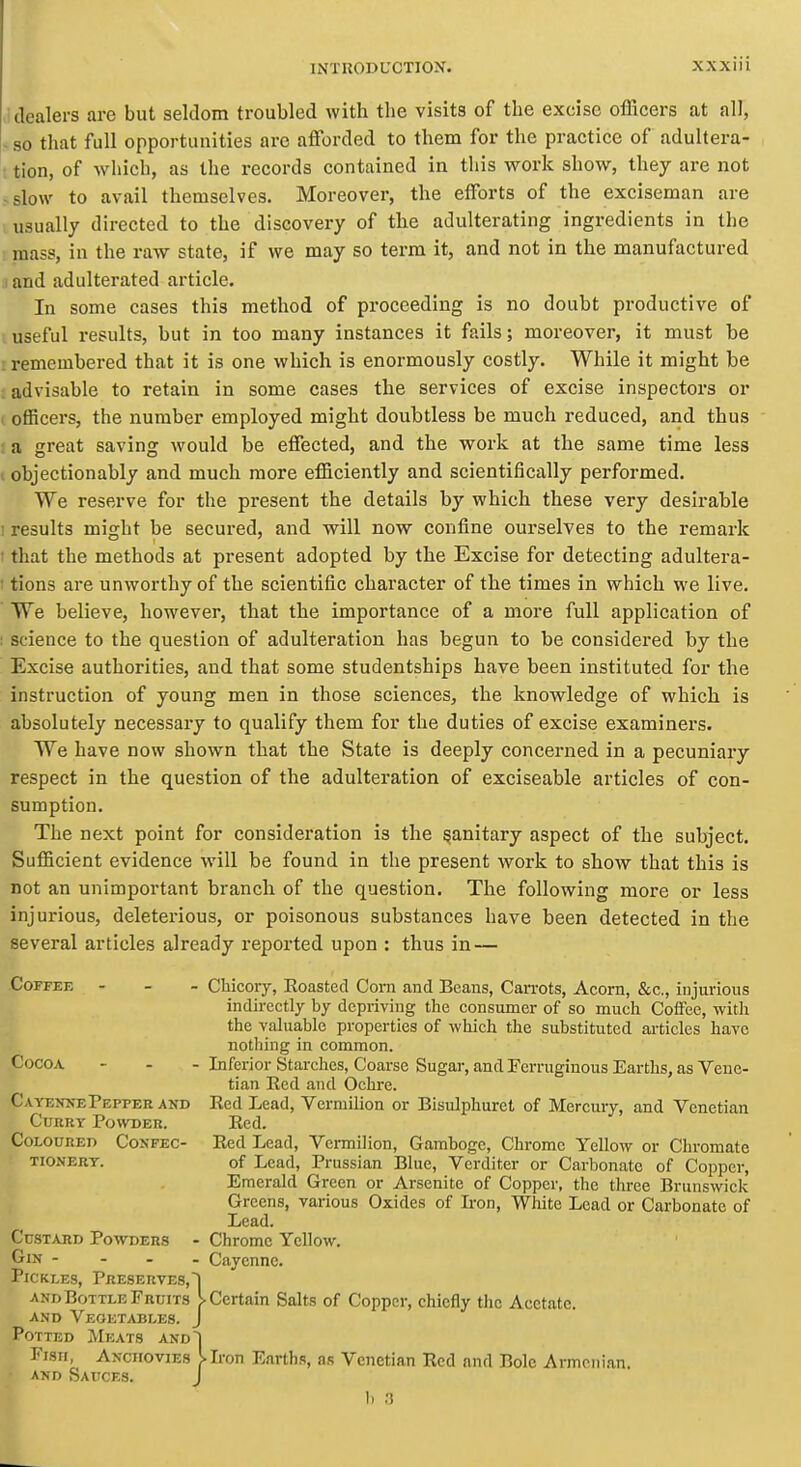 'dealers are but seldom troubled with the visits of the excise officers at all, - so that full opportunities are afforded to them for the practice of adultera- ; tion, of which, as the records contained in this work show, they are not -slow to avail themselves. Moreover, the efforts of the exciseman are usually directed to the discovery of the adulterating ingredients in the mass, in the raw state, if we may so term it, and not in the manufactured and adulterated article. In some cases this method of proceeding is no doubt productive of useful results, but in too many instances it fails; moreover, it must be remembered that it is one which is enormously costly. While it might be advisable to retain in some cases the services of excise inspectors or I officers, the number employed might doubtless be much reduced, and thus J a great saving would be effected, and the work at the same time less I objectionably and much more efficiently and scientifically performed. We reserve for the present the details by which these very desirable I results might be secured, and will now confine ourselves to the remark t that the methods at present adopted by the Excise for detecting adultera- ; tions are unworthy of the scientific character of the times in which we live. We believe, however, that the importance of a more full application of ! science to the question of adulteration has begun to be considered by the Excise authorities, and that some studentships have been instituted for the instruction of young men in those sciences, the knowledge of which is absolutely necessary to qualify them for the duties of excise examiners. We have now shown that the State is deeply concerned in a pecuniary respect in the question of the adulteration of exciseable articles of con- sumption. The next point for consideration is the sanitary aspect of the subject. Sufficient evidence will be found in the present work to show that this is not an unimportant branch of the question. The following more or less injurious, deleterious, or poisonous substances have been detected in the several articles already reported upon : thus in — Coffee - - - Chicory, Roasted Corn and Beans, CaiTots, Acorn, &c., injurious indirectly by depriving the consumer of so much Coffee, with the valuable properties of which the substituted ai'ticles have nothing in common. Cocoa - - - Inferior Starches, Coarse Sugar, and Ferruginous Earths, as Vene- tian Eed and Ochre. CAYEXNEPepper and Red Lead, Vermilion or Bisulphuret of Mercury, and Venetian CuHRY Powder. Red. Coloured Confec- Red Lead, Vermilion, Gamboge, Chrome Yellow or Chromate TioNERT. of Lead, Prussian Blue, Verditer or Carbonate of Copper, Emerald Green or Arsenite of Copper, the three Brunswick Greens, various Oxides of Iron, White Lead or Carbonate of Lead. Custard Powders - Chrome Yellow. CiN - - . . Cayenne. Pickles, Preserves,] and Bottle Fruits [-Certain Salts of Copper, chiefly the Acetate. AND Vegetables. J Potted Meats and~| Fish, Anchovies I Iron Earths, as Venetian Red and Bole Armenian. and Sauces. J