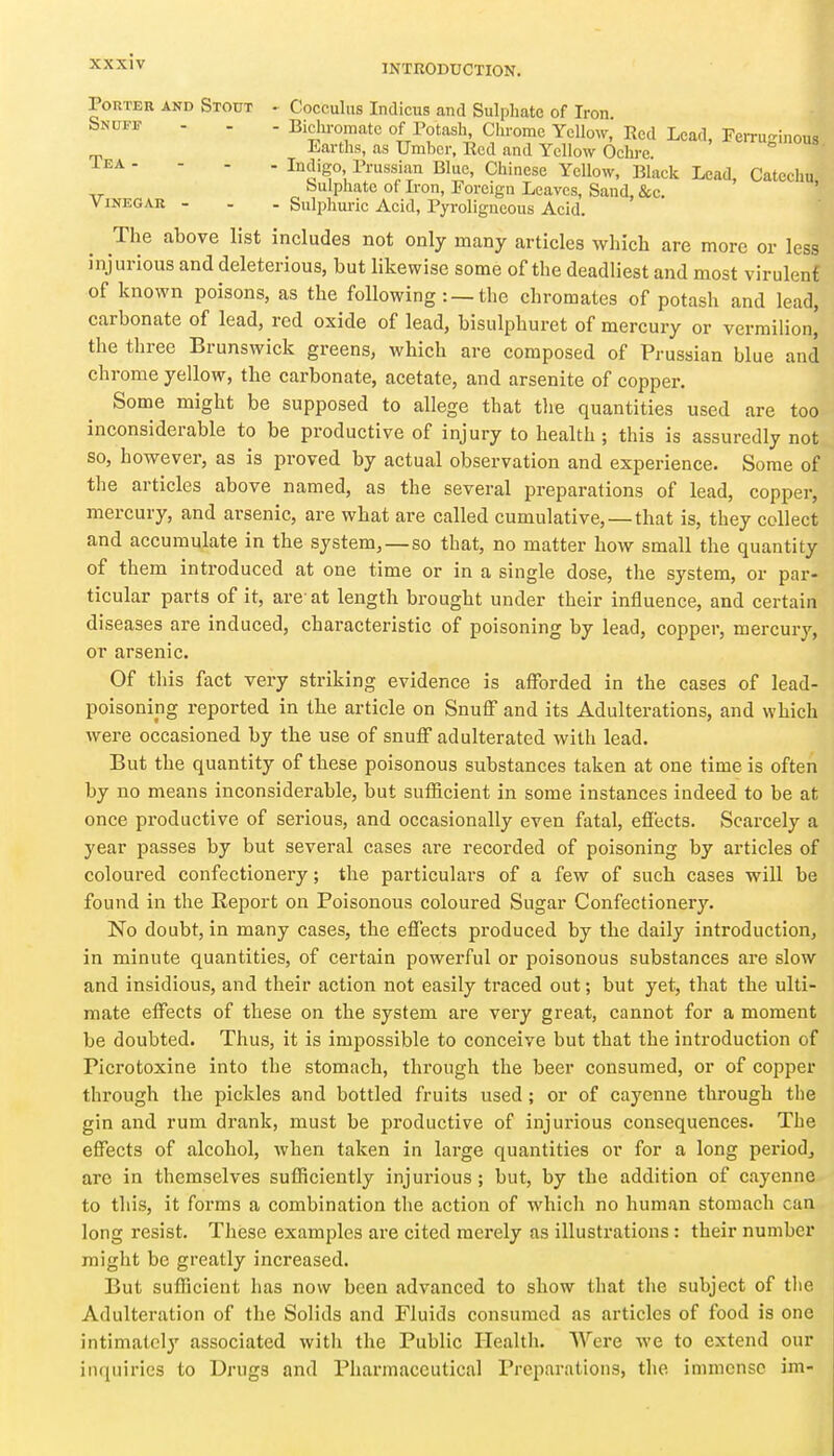 INTRODUCTION. Tea - ViNEGAE - Porter and Stout ^ Cocculus Indicus and Sulphate of Iron Snuff - . . Biclu-omate of Potash, Chrome Yellow,' Red Lead, Ferruginous Earths, as Umber, Red and Yellow Ochre - Indigo Pruss^ian Blue, Chinese Yellow, Blaek Lead, Catechu bulphate of Iron, Foreign Leaves, Sand, &c. - Sulphuric Acid, Pjroligneous Acid. The above list includes not only many articles which are more or less injurious and deleterious, but likewise some of the deadliest and most virulenf of known poisons, as the following : —the chromates of potash and lead, carbonate of lead, red oxide of lead, bisulphuret of mercury or vermilion, the three Brunswick greens, which are composed of Pj-ussian blue and chrome yellow, the carbonate, acetate, and arsenite of copper. Some might be supposed to allege that the quantities used are too inconsiderable to be productive of injury to health ; this is assuredly not so, however, as is proved by actual observation and experience. Some of the articles above named, as the several preparations of lead, copper, mercury, and arsenic, are what are called cumulative,—that is, they collect and accumulate in the system, —so that, no matter how small the quantity of them introduced at one time or in a single dose, tlie system, or par- ticular parts of it, are' at length brought under their influence, and certain diseases are induced, characteristic of poisoning by lead, copper, mercury, or arsenic. Of this fact very striking evidence is afforded in the cases of lead- poisoning reported in the article on Snuff and its Adulterations, and which were occasioned by the use of snuff adulterated with lead. But the quantity of these poisonous substances taken at one time is often by no means inconsiderable, but sufficient in some instances indeed to be at once productive of serious, and occasionally even fatal, effects. Scarcely a year passes by but several cases are recorded of poisoning by articles of coloured confectionery; the particulars of a few of such cases will be found in the Report on Poisonous coloured Sugar Confectionery. No doubt, in many cases, the effects produced by the daily introduction, in minute quantities, of certain powerful or poisonous substances are slow and insidious, and their action not easily traced out; but yet, that the ulti- mate effects of these on the system are very great, cannot for a moment be doubted. Thus, it is impossible to conceive but that the introduction of Picrotoxine into the stomach, through the beer consumed, or of copper through the pickles and bottled fruits used; or of cayenne through the gin and rum drank, must be productive of injurious consequences. The effects of alcohol, when taken in large quantities or for a long period^ are in themselves sufficiently injurious; but, by the addition of cayenne to this, it forms a combination the action of which no human stomach can long resist. These examples are cited merely as illustrations: their number might be greatly increased. But sufficient has now been advanced to show that the subject of the Adulteration of the Solids and Fluids consumed as articles of food is one intimately associated witli the Public Health. Were Ave to extend our inquiries to Drugs and Pharmaceutical Preparations, the immense im-