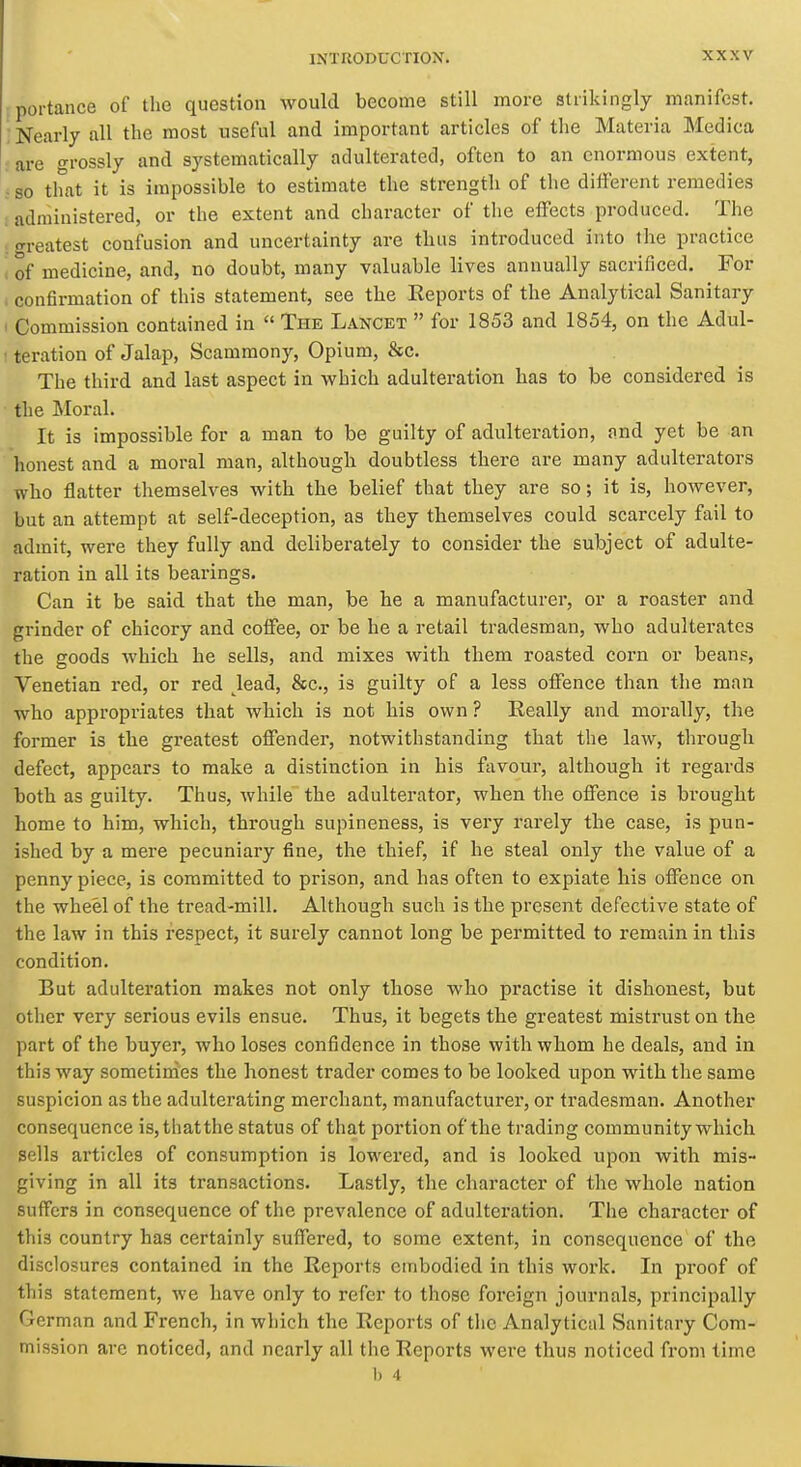 portance of the question would become still more strikingly manifest. Nearly all the most useful and important articles of the Materia Medica : are grossly and systematically adulterated, often to an enormous extent, : so that it is impossible to estimate the strength of the different remedies . administered, or the extent and character of tlie effects produced. The : <rreatest confusion and uncertainty are tlius introduced into the practice , of medicine, and, no doubt, many valuable lives annually sacrificed. For , confirmation of this statement, see the Reports of the Analytical Sanitary I Commission contained in  The Lancet  for 1853 and 1854, on the Adul- ' teration of Jalap, Scammony, Opium, &c. The third and last aspect in which adulteration has to be considered is the Moral. It is impossible for a man to be guilty of adulteration, nnd yet be an honest and a moral man, although doubtless there are many adulterators who flatter themselves with the belief that they are so; it is, however, but an attempt at self-deception, as they themselves could scarcely fail to admit, were they fully and deliberately to consider the subject of adulte- ration in all its bearings. Can it be said that the man, be he a manufacturer, or a roaster and grinder of chicory and coffee, or be he a retail tradesman, who adulterates the goods which he sells, and mixes with them roasted corn or beans, Venetian red, or red ^lead, &c., is guilty of a less offence than the man who appropriates that which is not his own ? Eeally and morally, the former is the greatest offender, notwithstanding that the law, through defect, appears to make a distinction in his favour, although it regards both as guilty. Thus, while the adulterator, when the offence is brought home to him, which, through supineness, is very rarely the case, is pun- ished by a mere pecuniary fine, the thief, if he steal only the value of a penny piece, is committed to prison, and has often to expiate his offence on the wheel of the tread-mill. Although such is the present defective state of the law in this respect, it surely cannot long be permitted to remain in this condition. But adulteration makes not only those who practise it dishonest, but other very serious evils ensue. Thus, it begets the greatest mistrust on the part of the buyer, who loses confidence in those with whom he deals, and in this way sometimes the honest trader comes to be looked upon with the same suspicion as the adulterating merchant, manufacturer, or tradesman. Another consequence is,thatthe status of that portion of the trading community which sells articles of consumption is lowered, and is looked upon with mis~ giving in all its transactions. Lastly, the character of the whole nation suffers in consequence of the prevalence of adulteration. The character of this country has certainly suffered, to some extent, in consequence of the disclosures contained in the Reports embodied in this work. In proof of this statement, we have only to refer to those foreign journals, principally ('drman and French, in which the Reports of tlio Analytical Sanitary Com- mission are noticed, and nearly all the Reports were thus noticed from time b 4