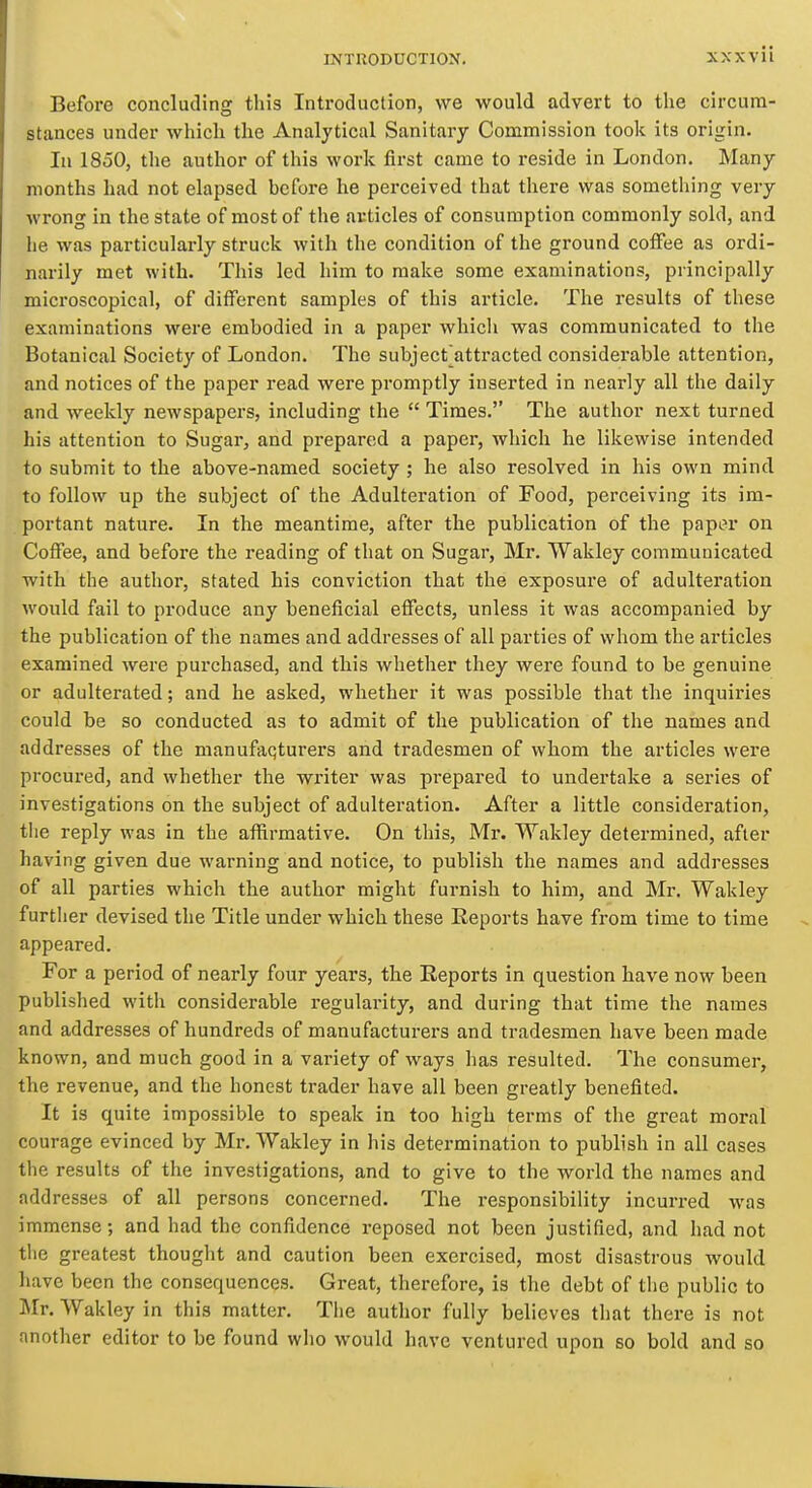 Before concluding this Introduction, we would advert to tlie circum- stances under which the Analytical Sanitary Commission took its origin. In 1850, the author of this work first came to reside in London. Many months had not elapsed before he perceived that there was something very wrong in the state of most of the avticles of consumption commonly sold, and he was particularly struck with the condition of the ground coffee as ordi- narily met with. This led him to make some examinations, principally microscopical, of different samples of this article. The results of these examinations were embodied in a paper which was communicated to the Botanical Society of London. The subject^attracted considerable attention, and notices of the paper read were promptly inserted in nearly all the daily and weekly newspapers, including the  Times. The author next turned his attention to Sugar, and prepared a paper, which he likewise intended to submit to the above-named society ; he also resolved in his own mind to follow up the subject of the Adulteration of Food, perceiving its im- portant nature. In the meantime, after the publication of the pap^r on Coffee, and before the reading of that on Sugar, Mr. Wakley communicated with the author, stated his conviction that the exposure of adulteration would fail to produce any beneficial effects, unless it was accompanied by the publication of the names and addresses of all parties of whom the articles examined were purchased, and this whether they were found to be genuine or adulterated; and he asked, whether it was possible that the inquii'ies could be so conducted as to admit of the publication of the names and addresses of the manufaqturers and tradesmen of whom the articles were procured, and whether the writer was prepared to undertake a series of investigations on the subject of adulteration. After a little consideration, tlie reply was in the afiirmative. On this, Mr. Wakley determined, after having given due warning and notice, to publish the names and addresses of all parties which the author might furnish to him, and Mr. Wakley further devised the Title under which these Reports have from time to time appeared. For a period of nearly four years, the Reports in question have now been published with considerable regularity, and during that time the names and addresses of hundreds of manufacturers and tradesmen have been made known, and much good in a variety of ways has resulted. The consumer, the revenue, and the honest trader have all been greatly benefited. It is quite impossible to speak in too high terms of the great moral courage evinced by Mr. Wakley in his determination to publish in all cases the results of the investigations, and to give to the world the names and addresses of all persons concerned. The responsibility incurred was immense; and had the confidence reposed not been justified, and had not the greatest thought and caution been exercised, most disastrous would have been the consequences. Great, therefore, is the debt of the public to Mr. Wakley in this matter. The author fully believes that there is not another editor to be found who would have ventured upon so bold and so