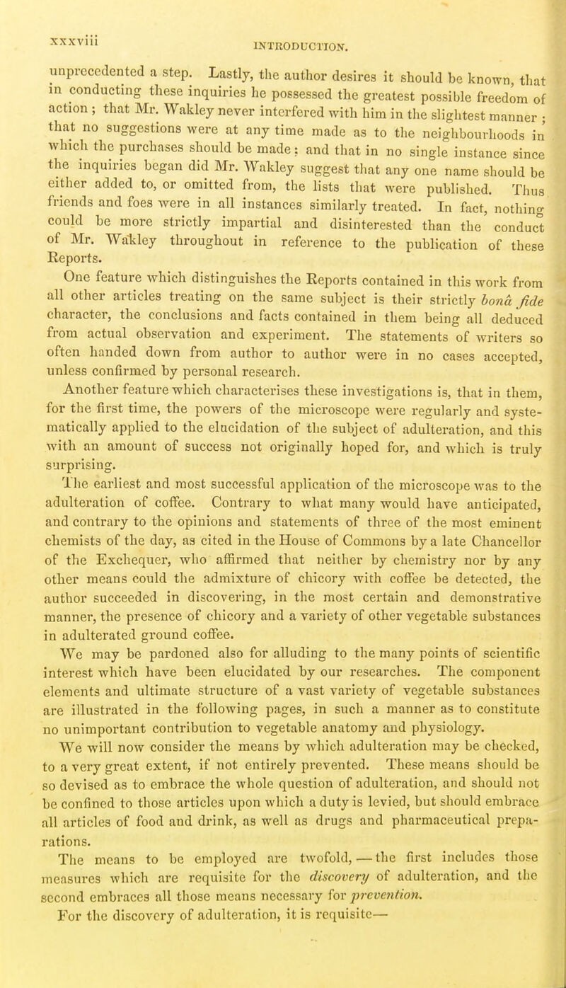 INTRODUCTION. unprecedented a step. Lastly, the author desires it should be known that m conducting these inquiries he possessed the greatest possible freedom of action ; that Mr. Wakley never interfered with him in the sliglitest manner • that no suggestions were at any time made as to the neighbourhoods in which the purchases should be made: and that in no single instance since the inquiries began did Mr. Wakley suggest that any one name should be either added to, or omitted from, the lists that were published. Thus friends and foes were in all instances similarly treated. In fact, nothing could be more strictly impartial and disinterested than the conduc° of Mr. Wa-kley throughout in reference to the publication of these Reports. One feature which distinguishes the Reports contained in this work from all other articles treating on the same subject is their strictly bona fide character, the conclusions and facts contained in them being all deduced from actual observation and experiment. The statements of writers so often handed down from author to author were in no cases accepted, unless confirmed by personal research. Another feature which characterises these investigations is, that in them, for the first time, the powers of the microscope were regularly and syste- matically applied to the elacidation of the subject of adulteration, and this with an amount of success not originally hoped for, and which is truly surprising. The earliest and most successful application of the microscope was to the adulteration of coffee. Contrary to what many would have anticipated, and contrary to the opinions and statements of three of the most eminent chemists of the day, as cited in the House of Commons by a late Chancellor of the Exchequer, who affirmed that neither by chemistry nor by any otlier means could the admixture of chicory with coffee be detected, the author succeeded in discovering, in the most certain and demonstrative manner, the presence of chicory and a variety of otlier vegetable substances in adulterated ground coffee. We may be pardoned also for alluding to the many points of scientific interest which have been elucidated by our researches. The component elements and ultimate structure of a vast variety of vegetable substances are illustrated in the following pages, in such a manner as to constitute no unimportant contribution to vegetable anatomy and physiology. We will now consider the means by which adulteration may be checked, to a very great extent, if not entirely prevented. These means should be so devised as to embrace the whole question of adulteration, and should not be confined to those articles upon which a duty is levied, but should embrace all articles of food and drink, as well as drugs and pharmaceutical prepa- rations. The means to be employed are twofold,—the first includes those measures which are requisite for the discovery of adulteration, and the second embraces all those means necessary for prevejition. For the discovery of adulteration, it is requisite—