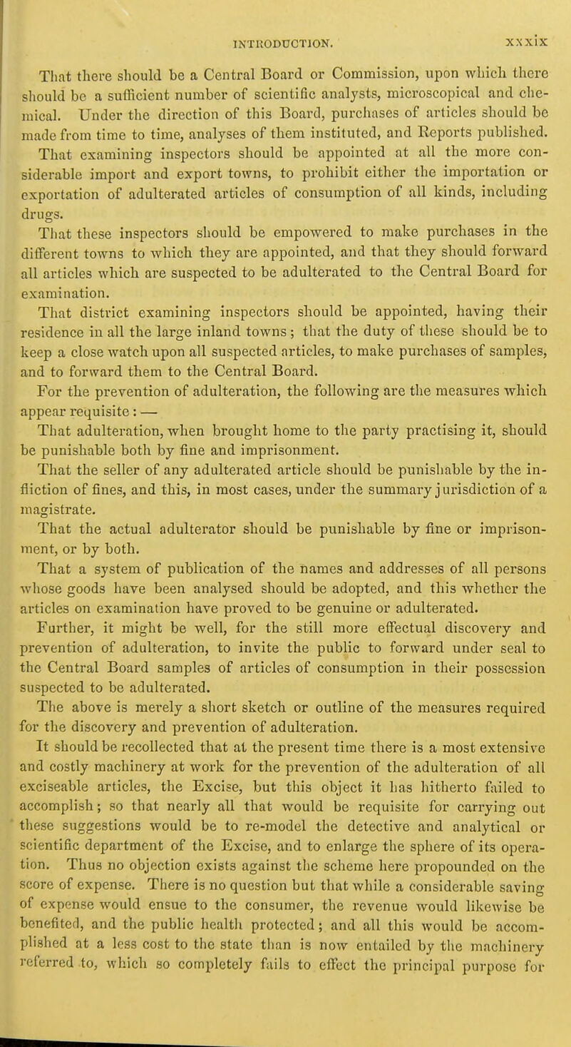 Tliat there should be a Central Board or Commission, upon which there should be a sufficient number of scientific analysts, microscopical and che- mical. Under the direction of this Board, purchases of articles should be made from time to time, analyses of them instituted, and Reports published. That examining inspectors should be appointed at all the more con- siderable import and export towns, to prohibit either the importation or exportation of adulterated articles of consumption of all kinds, including drugs. Tliat these inspectors should be empowered to make purchases in the different towns to which they are appointed, and that they should forward all articles which are suspected to be adulterated to the Central Board for examination. That district examining inspectors should be appointed, having their residence iu all the large inland towns ; that the duty of these should be to keep a close watch upon all suspected articles, to make purchases of samples, and to forward them to the Central Board. For the prevention of adulteration, the following are the measures which appear requisite: — That adulteration, when brought home to the party practising it, should be punishable both by fine and imprisonment. That the seller of any adulterated article should be punishable by the in- fliction of fines, and this, in most cases, under the summary j urisdiction of a magistrate. That the actual adulterator should be punishable by fine or imprison- ment, or by both. That a system of publication of the names and addresses of all persons whose goods have been analysed should be adopted, and this whether the articles on examination have proved to be genuine or adulterated. Further, it might be well, for the still more effectual discovery and prevention of adulteration, to invite the public to forward under seal to the Central Board samples of articles of consumption in their possession suspected to be adulterated. The above is merely a short sketch or outline of the measures required for tlie discovery and prevention of adulteration. It should be recollected that at the present time there is a most extensive and costly machinery at work for the prevention of the adulteration of all exciseable articles, the Excise, but this object it has hitherto failed to accomplish; so that nearly all that would be requisite for carrying out these suggestions would be to re-model the detective and analytical or scientific department of the Excise, and to enlarge the sphere of its opera- tion. Thus no objection exists against the scheme here propounded on the score of expense. There is no question but that while a considerable saving of expense would ensue to the consumer, the revenue would likewise be benefited, and the public healtli protected; and all this would be accom- plished at a less cost to the state than is now entailed by tlie machinery referred to, which so completely fails to eficct the principal purpose for