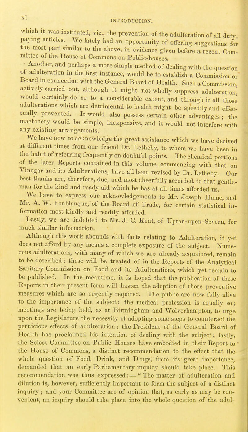 which It was instituted, viz., the prevention of the adulteration of all duty paying articles. We lately had an opportunity of offering suggestions for the most part similar to tlie above, in evidence given before a recent Com- mittee of the House of Commons on Public-houses. Another, and perhaps a more simple method of dealing with the question ot adulteration in the first instance, would be to establish a Commission or Board m connection with the General Board of Health. Such a Commission actively carried out, although it might not wholly suppress adulteration,' would certainly do so to a considerable extent, and through it all those adulterations which are detrimental to health might be speedily and effec- tually prevented. It would also possess certain other advantages; the machinery would be simple, inexpensive, and it would not interfere with any existing arrangements. We have now to acknowledge the great assistance which we have derived at different times from our friend Dr. Letheby, to whom we have been in the habit of referring frequently on doubtful points. The chemical portions of the later Reports contained in this volume, commencing with that on Vinegar and its Adulterations, have all been revised by Dr. Letheby. Our best thanks are, therefore, due, and most cheerfully accorded, to that gentle- man for the kind and ready aid which he has at all times afforded us. We have to express our acknowledgements to Mr. Joseph Hume, and Mr. A. W. Fonblanque, of the Board of Trade, for certain statistical in- formation most kindly and readily afforded. Lastly, we are indebted to Mr. J. C. Kent, of Upton-upon-Severn, for much similar information. Although this work abounds with facts relating to Adulteration, it yet does not afford by any means a complete exposure of the subject. Nume- rous adulterations, with many of which we are already acquainted, remain to be described; these will be treated of in the Reports of the Analytical Sanitary Commission on Food and its Adulterations, which yet remain to be published. In the meantime, it is hoped that the publication of these Reports in their present form will hasten the adoption of those preventive measures which are so urgently required. The public are now fully alive to the importance of the subject; the medical profession is equally so ; meetings are being held, as at Birmingham and Wolverhampton, to urge upon the Legislature the necessity of adopting some steps to counteract the pernicious effects of adulteration; the President of the General Board of Health has proclaimed his intention of dealing with the subject; lastly, the Select Committee on Public Houses have embodied in their Report to ' the House of Commons, a distinct recommendation to the effect that the whole question of Food, Drink, and Drugs, from its great importance, demanded that an early Parliamentary inquiry should take place. This recommendation was thus expressed: — The matter of adulteration and dilution is, however, sufficiently important to form the subject of a distinct inquiry; and your Committee are of opinion that, as early as may be con- venient, an inquiry should take place into the whole question of the adul-