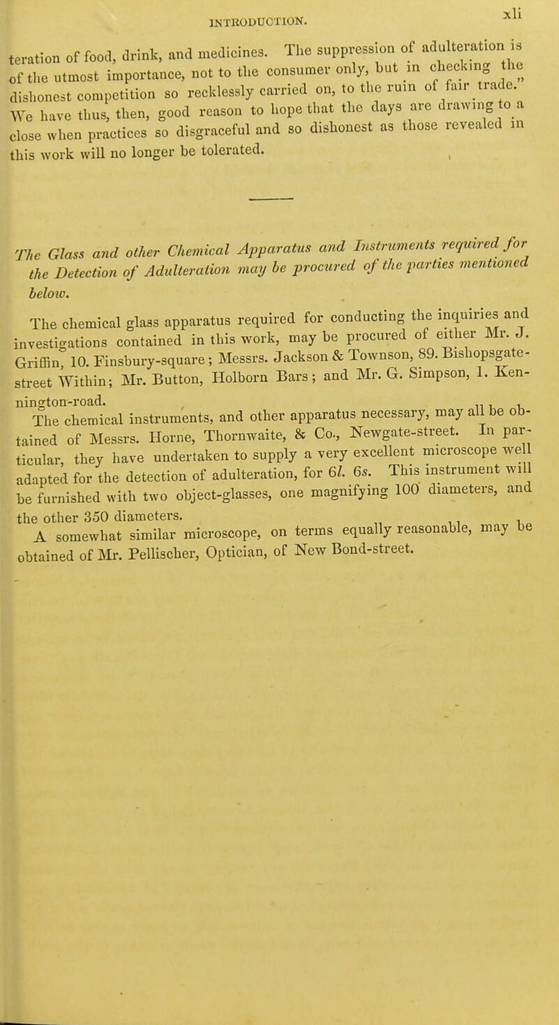 INTRODUCTION. teration of food, drink, and medicines. The suppression of adulteration is of the utmost importance, not to the consumer only but m c^^eck.ng the dishonest competition so recklessly carried on, to the rum of fair trade We have thus, then, good reason to hope that the days are drawing o a close when practices so disgraceful and so dishonest as those revealed in this work will no longer be tolerated. The Glass and other Chemieal Apparatus and Instruments required for the Detection of Adulteration may be procured of the parties mentioned beloio. The chemical glass apparatus required for conducting the inquiries and investigations contained in this work, may be procured of either Mr. J. Griffin 10. Finsbury-square; Messrs. Jackson & Townson, 89. Bishopsgate- street Within; Mr. Button, Holborn Bars; and Mr. G. Simpson, 1. Ken- nington-road. n i, -u The chemical instruments, and other apparatus necessary, may all be ob- tained of Messrs. Home, Thornwaite, & Co, Newgate-street. In par- ticular, they have undertaken to supply a very excellent microscope we adapted for the detection of adulteration, for 6/. 6.. This instrument will be furnished with two object-glasses, one magnifying 100 diameters, and the other 350 diameters. A somewhat similar microscope, on terms equally reasonable, may be obtained of Mr. Pellischer, Optician, of New Bond-street.