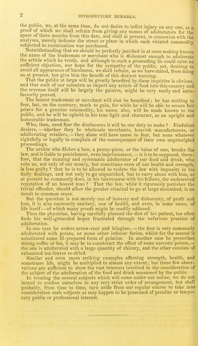 INTRODUCTORY REMARKS, the public, we, at the same time, do not desire to inflict injury on any one, as a proof of which we shall refrain from giving any names of adulterators for the space of three months from this date, and shall at present, in connexion with the analyses, merely indicate the street or place in which each vitiated commodity subjected to examination was purchased. Notwithstanding that we should be perfectly justified in at once making known the name of the tradesman or merchant who is dishonest enough to adulterate the article which he vends, and although to such a proceeding he could raise no sufficient objection, nor hope for the sympathy of the public, yet, desiring to avoid all appearance of harshness, we shall refrain, as we have stated, from doing so at present, but give him the benefit of this distinct warning. That the public at large will be greatly benefited by these inquiries is obvious, and that such of our colonists as import any article of food into this country and the revenue itself will be largely the gainers, might be very easily and satis- factorily proved. The honest tradesman or merchant will also be benefited ; he has nothing to fear, but, on the contrary, much to gain, for while he will be able to secure fair prices for a genuine commodity, his name, also, will be made known to the public, and he will be upheld in his true light and character, as an upright and honourable tradesman. Who, then, need fear the disclosures it will be our duty to make ? Fradulent dealers,—whether they be wholesale merchants, knavish manufacturers, or adulterating retailers, — they alone will have cause to fear, but none whatever rightfully or legally to complain of the consequences of their own unprincipled proceedings. The urchin who filches a bun, a penny-piece, or the value of one, breaks the law, and is liable to punishment, even imprisonment, — is it to be supposed, there- fore, that the cunning and systematic adulterator of our food and drink, who robs us, not only of our money, but sometimes even of our health and strength, is less guilty ? that he is to be allowed to violate the law with impunity in his daily dealings, and not only to go unpunished, but to carry about with him, as at present he commonly does, in his intercourse with his fellows, the undeserved reputation of an honest man ? That the law, while it rigorously punishes the trivial offender, should allow the greater criminal to go at large unscathed, is an insult to common sense. But the question is not merely one of honesty and dishonesty, of profit and loss, it is also eminently sanitary, one of health, and even, in some cases, of life itself—of which many proofs might be readily adduced. Thus the physician, having carefully planned the diet of his patient, too often finds his well-grounded hopes frustrated through the nefarious practice of adulteration. In one case he orders arrow-root and isinglass,—the first is very commonly adulterated with potato, or some other inferior farina, whilst for the second is substituted some ill-prepared form of gelatine. In another case he prescribes strong coffee or tea, it may be to counteract the effect of some narcotic poison,— the one is adulterated with a large quantity of chicory, and the other consists of exhausted tea-leaves re-dried. Similar and even more striking examples affecting strength, health, and sometimes life, might be multiplied to almost any extent; but these few obser- vations are sufficient to show the vast interests involved in the consideration of the subject of the adulteration of the food and drink consumed by the public. In treating the several subjects which will come mider our notice, we do not intend to confine ourselves to any very strict order of arrangement, but shall probably, from time to time, turn aside from our regular course to take into consideration such subjects as may happen to be possessed of peculiar or tempo- rary public or professional interest.