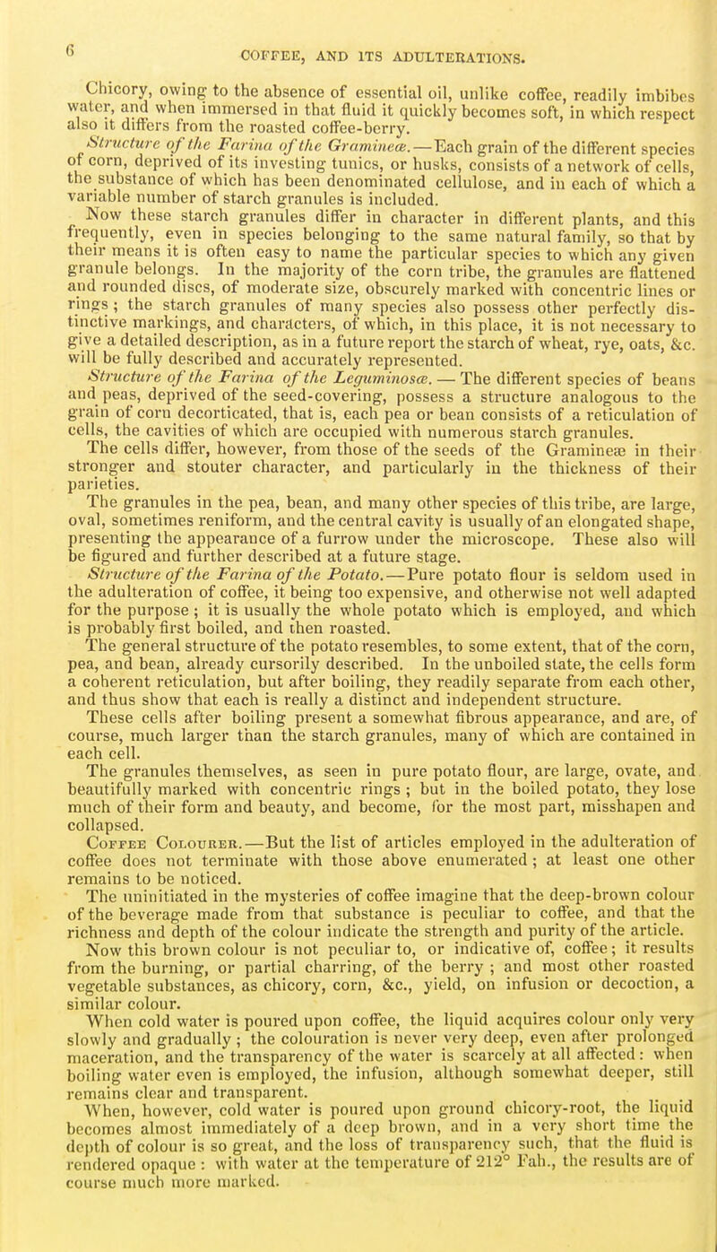 Chicory, owing to the absence of essential oil, unlike coffee, readily imbibes water, and when immersed in that fluid it quickly becomes soft, in which respect also It differs from the roasted coff'ee-berry. Structure of the Farina of the Gramineai.—Edich grain of the different species of corn, deprived of its investing tmiics, or husks, consists of a network of cells, the substance of which has been denominated cellulose, and in each of which a variable number of starch granules is included. Now these starch granules differ in character in different plants, and this frequently, even in species belonging to the same natural family, so that by their means it is often easy to name the particular species to which any given granule belongs. In the majority of the corn tribe, the granules are flattened and rounded discs, of moderate size, obscurely marked with concentric lines or rings ; the starch granules of many species also possess other perfectly dis- tinctive markings, and characters, of which, in this place, it is not necessary to give a detailed description, as in a future report the starch of wheat, rye, oats, &c. will be fully described and accurately represented. Structure of the Farina of the Leguminosce. — The different species of beans and peas, deprived of the seed-covering, possess a structure analogous to the grain of corn decorticated, that is, each pea or bean consists of a reticulation of cells, the cavities of which are occupied with numerous staixh granules. The cells differ, however, from those of the seeds of the Gramineae in their stronger and stouter character, and particularly iu the thickness of their parieties. The granules in the pea, bean, and many other species of this tribe, are large, oval, sometimes reniform, and the central cavity is usually of an elongated shape, presenting the appearance of a furrow under the microscope. These also will be figured and further described at a future stage. Structure of the Farina of the Potato. — Pure potato flour is seldom used in the adulteration of coffee, it being too expensive, and otherwise not well adapted for the purpose ; it is usually the whole potato which is employed, and which is probably first boiled, and then roasted. The general structure of the potato resembles, to some extent, that of the corn, pea, and bean, already cursorily described. In the unboiled state, the cells form a coherent reticulation, but after boiling, they readily separate from each other, and thus show that each is really a distinct and independent structure. These cells after boiling present a somewhat fibrous appearance, and are, of course, much larger than the starch granules, many of which are contained in each cell. The granules themselves, as seen in pure potato flour, are large, ovate, and beautifully marked with concentric rings ; but in the boiled potato, they lose much of their form and beauty, and become, (or the most part, misshapen and collapsed. Coffee Colourer.—But the list of articles employed in the adulteration of coffee does not terminate with those above enumerated ; at least one other remains to be noticed. The uninitiated in the mysteries of coffee imagine that the deep-brown colour of the beverage made from that substance is peculiar to coffee, and that the richness and depth of the colour indicate the strength and purity of the article. Now this brown colour is not peculiar to, or indicative of, coffee; it results from the burning, or partial charring, of the berry ; and most other roasted vegetable substances, as chicory, corn, &c., yield, on infusion or decoction, a similar colour. When cold water is poured upon coffee, the liquid acquires colour only very slowly and gradually ; the colouration is never very deep, even after prolonged maceration, and the transparency of the water is scarcely at all affected : when boiling water even is employed, the infusion, although somewhat deeper, still remains clear and transparent. When, however, cold water is poured upon ground chicory-root, the liquid becomes almost immediately of a deep brown, and in a very short time the depth of colour is so great, and the loss of transparency such, that the fluid is rendered opaque : with water at the temperature of 212° Tab., the results are of course much more marked.