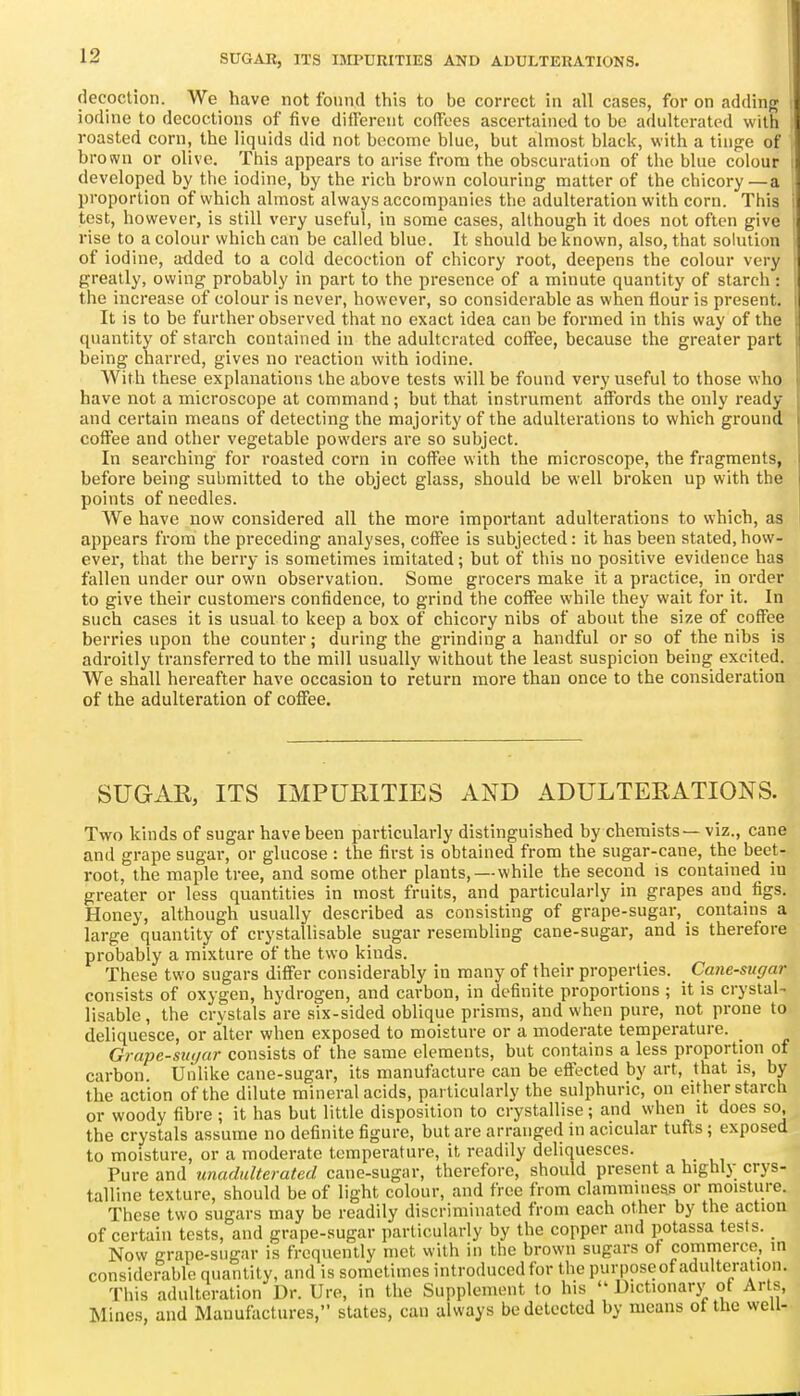 decoction. We have not found this to be correct in all cases, for on adding iodine to decoctions of five diilerent coffees ascertained to be adulterated with roasted corn, the li(]uids did not become blue, but almost black, with a tiii{?e of brown or olive. This appears to arise from the obscuration of the blue colour developed by the iodine, by the rich brown colouring matter of the chicory —a proportion of which almost always accompanies tlie adulteration with corn. This test, however, is still very useful, in some cases, although it does not often give rise to a colour which can be called blue. It should be known, also, that solution of iodine, atlded to a cold decoction of chicory root, deepens the colour very greatly, owing probably in part to the presence of a minute quantity of starch : the increase of colour is never, however, so considerable as when flour is present. It is to be further observed that no exact idea can be formed in this way of the quantity of starch contained in the adulterated coffee, because the greater part being charred, gives no reaction with iodine. With these explanations the above tests will be found very useful to those who have not a microscope at command ; but that instrument affords the only ready and certain means of detecting the majority of the adulterations to which ground coffee and other vegetable powders are so subject. In searching for roasted corn in coffee with the microscope, the fragments, before being submitted to the object glass, should be well broken up with the points of needles. We have now considered all the more important adulterations to which, as appears from the preceding analyses, coffee is subjected: it has been stated, how- ever, that the berry is sometimes imitated; but of this no positive evidence has fallen under our own observation. Some grocers make it a practice, in order to give their customers confidence, to grind the coffee while they wait for it. In such cases it is usual to keep a box of chicory nibs of about the size of coffee berries upon the counter; during the grinding a handful or so of the nibs is adroitly transferred to the mill usually without the least suspicion being excited. We shall hereafter have occasion to return more than once to the consideration of the adulteration of coffee. SUGAR, ITS IMPURITIES AND ADULTERATIONS. Two kinds of sugar have been particularly distinguished by chemists — viz., cane and grape sugar, or glucose : the first is obtained from the sugar-cane, the beet- root, the maple tree, and some other plants, — while the second is contained iu greater or less quantities in most fruits, and particularly in grapes and figs. Honey, although usually described as consisting of grape-sugar, contains a large quantity of crystallisable sugar resembling cane-sugar, and is therefore probably a mixture of the two kinds. These two sugars differ considerably in many of their properties. Cane-sugar consists of oxygen, hydrogen, and carbon, in definite proportions ; it is crystal- lisable, the crystals are six-sided oblique prisms, and when pure, not prone to deliquesce, or alter when exposed to moisture or a moderate temperature. Grape-suijar consists of the same elements, but contains a less proportion of carbon. Unlike cane-sugar, its manufacture can be effected by art, that is, by the action of the dilute mineral acids, particularly the sulphuric, on either starch or woody fibre ; it has but little disposition to crystallise ; and when it does so, the crystals assume no definite figure, but are arranged iu acicular tufts; exposed to moisture, or a moderate temperature, it readily deliquesces. Pure and unadulterated cane-sugar, therefore, should present a highly crys- talline texture, should be of light colour, and free from clamminess or moisture. These two sugars may be readily discriminated from each other by the action of certain tests, and grape-sugar particularly by the copper and potassa tests. Now grape-sugar is frequently met with in the brown sugars ot commerce, in considerable quantity, and is sometimes introduced for the purpose of adulteration. This adulteration Dr. Uro, in the Supplement to his  Uictionarj' of Arts, Mines, and Manufactures, states, can always be detected by means ot the well-